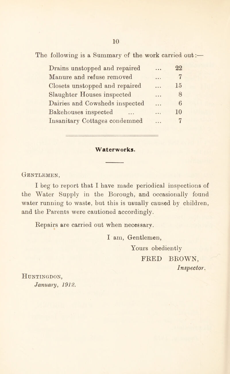 The following is a Summary of the work carried out:— Drains unstopped and repaired ... 22 Manure and refuse removed ... 7 Closets unstopped and repaired ... 15 Slaughter Houses inspected ... 8 Dairies and Cowsheds inspected ... 6 Bakehouses inspected ... ... 10 Insanitary Cottages condemned ... 7 Waterworks. Gentlemen, I beg to report that I have made periodical inspections of the Water Supply in the Borough, and occasionally found water running to waste, but this is usually caused by children, and the Parents were cautioned accordingly. Repairs are carried out when necessary. I am, Gentlemen, Yours obediently FRED BROWN, Inspector. Huntingdon, January, 1912.