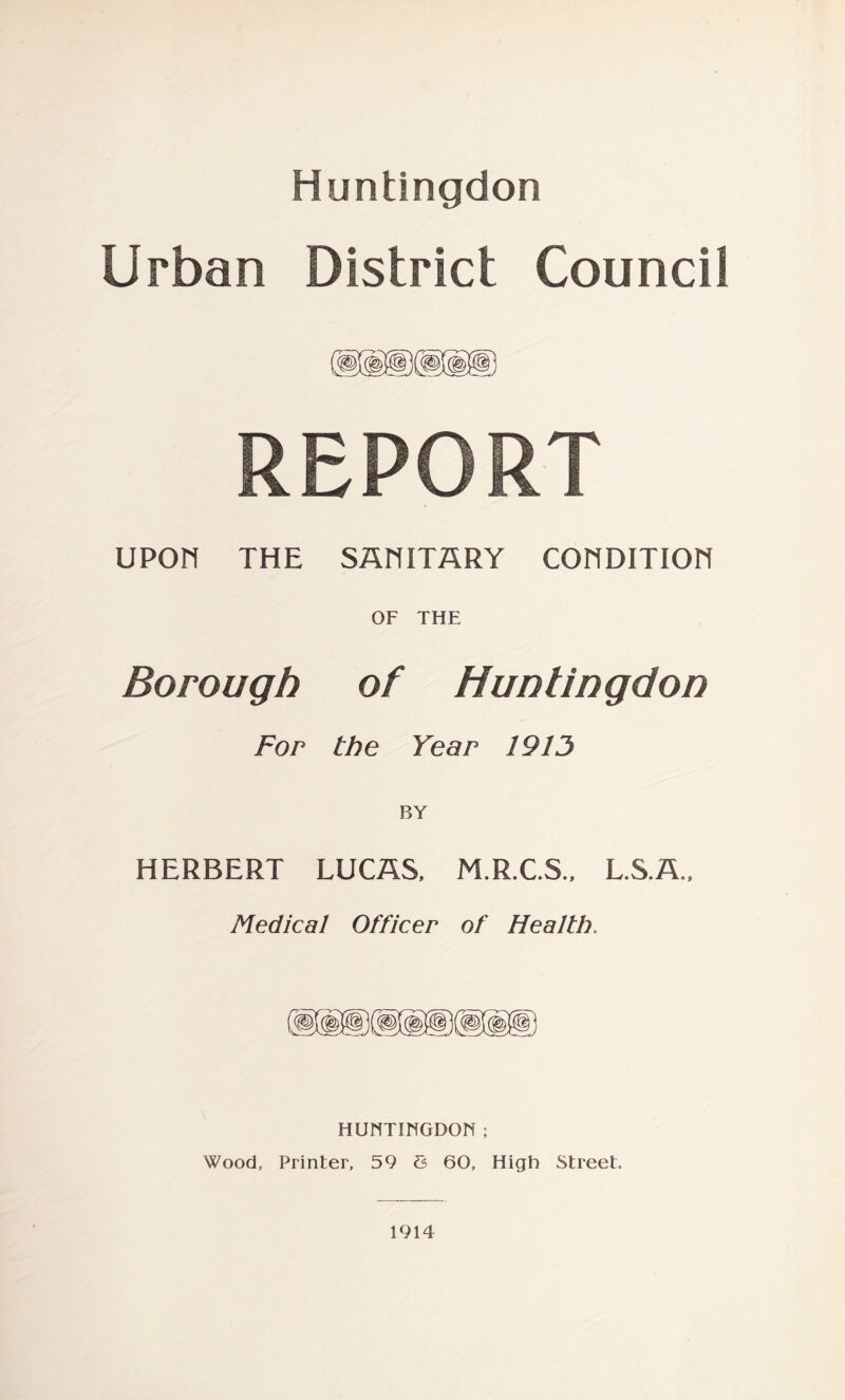 Huntingdon Urban District Council REPORT upon THE SAniTARY COnDITIOH OF THE Borough of Huntingdon For the Year 1913 BY HERBERT LUCAS, M.R.C.S., L.S.A., Medical Officer of Health. HUNTINGDON ; Wood, Printer, 59 6 60, High Street. 1914