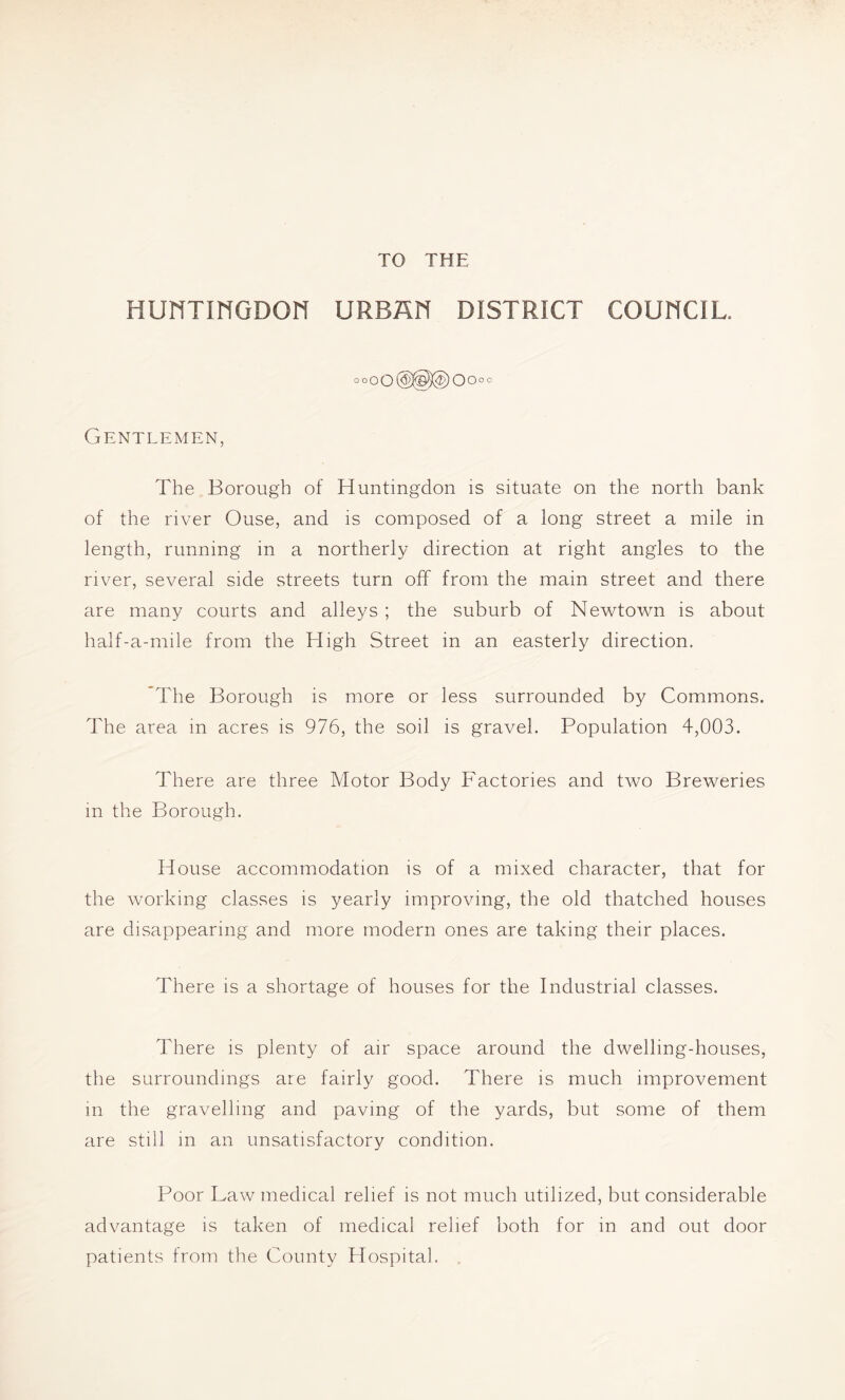 TO THE HUNTINGDON URBAN DISTRICT COUNCIL. °°oO@®^Oo°° Gentlemen, The Borough of Huntingdon is situate on the north bank of the river Ouse, and is composed of a long street a mile in length, running in a northerly direction at right angles to the river, several side streets turn off from the main street and there are many courts and alleys ; the suburb of Newtown is about half-a-mile from the High Street in an easterly direction. The Borough is more or less surrounded by Commons. The area in acres is 976, the soil is gravel. Population 4,003. There are three Motor Body Factories and two Breweries in the Borough. House accommodation is of a mixed character, that for the working classes is yearly improving, the old thatched houses are disappearing and more modern ones are taking their places. There is a shortage of houses for the Industrial classes. There is plenty of air space around the dwelling-houses, the surroundings are fairly good. There is much improvement in the gravelling and paving of the yards, but some of them are still in an unsatisfactory condition. Poor Law medical relief is not much utilized, but considerable advantage is taken of medical relief both for in and out door patients from the County Hospital.