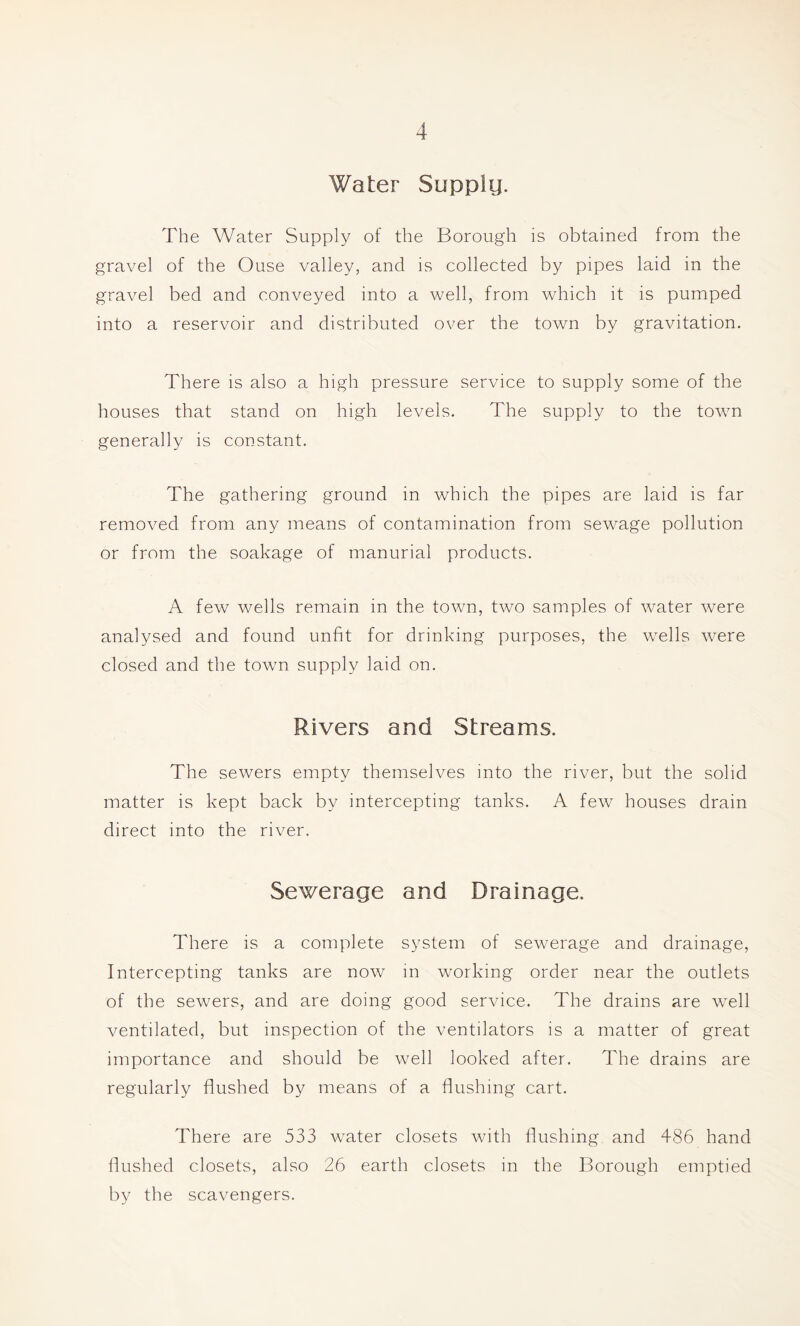 Water Supply. The Water Supply of the Borough is obtained from the gravel of the Ouse valley, and is collected by pipes laid in the gravel bed and conveyed into a well, from which it is pumped into a reservoir and distributed over the town by gravitation. There is also a high pressure service to supply some of the houses that stand on high levels. The supply to the town generally is constant. The gathering ground in which the pipes are laid is far removed from any means of contamination from sewage pollution or from the soakage of manurial products. A few wells remain in the town, two samples of water were analysed and found unfit for drinking purposes, the wells were closed and the town supply laid on. Rivers and Streams. The sewers empty themselves into the river, but the solid matter is kept back by intercepting tanks. A few houses drain direct into the river. Sewerage and Drainage. There is a complete system of sewerage and drainage, Intercepting tanks are now in working order near the outlets of the sewers, and are doing good service. The drains are well ventilated, but inspection of the ventilators is a matter of great importance and should be well looked after. The drains are regularly flushed by means of a flushing cart. There are 533 water closets with flushing and 486 hand flushed closets, also 26 earth closets in the Borough emptied by the scavengers.