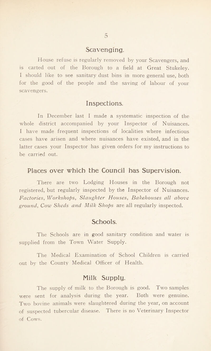 Scavenging. House refuse is regularly removed by your Scavengers, and is carted out of the Borough to a field at Great Stukeley. I should like to see sanitary dust bins in more general use, both for the good of the people and the saving of labour of your scavengers. Inspections. In December last I made a systematic inspection of the whole district accompanied by your Inspector of Nuisances. I have made frequent inspections of localities where infectious cases have arisen and where nuisances have existed, and in the latter cases your Inspector has given orders for my instructions to be carried out. Places over which the Council has Supervision. There are two Lodging Houses in the Borough not registered, but regularly inspected by the Inspector of Nuisances. Factories, Workshops, Slaughter Houses, Bakehouses all above ground, Cow Sheds and Milk Shops are all regularly inspected. Schools. The Schools are in good sanitary condition and water is supplied from the Town Water Supply. The Medical Examination of School Children is carried out by the County Medical Officer of Health. Milk Supply. The supply of milk to the Borough is good. Two samples were sent for analysis during the year. Both were genuine. Two bovine animals were slaughtered during the year, on account of suspected tubercular disease. There is no Veterinary Inspector of Cows.