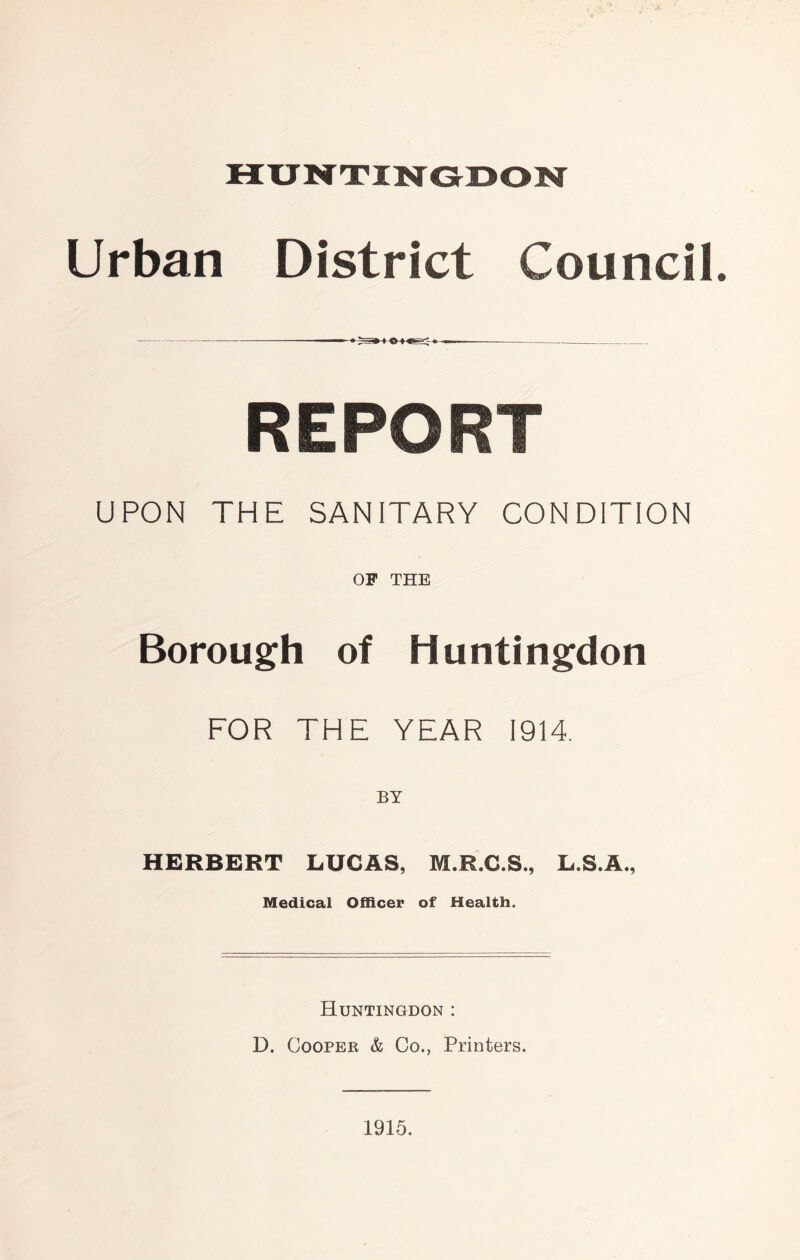HUNTINGDON Urban District Council. ——«^— REPORT UPON THE SANITARY CONDITION OP THE Borough of Huntingdon FOR THE YEAR 1914. HERBERT LUCAS, M.R.C.S., L.S.A., Medical Officer of Health. Huntingdon : D. Cooper & Co., Printers. 1915.