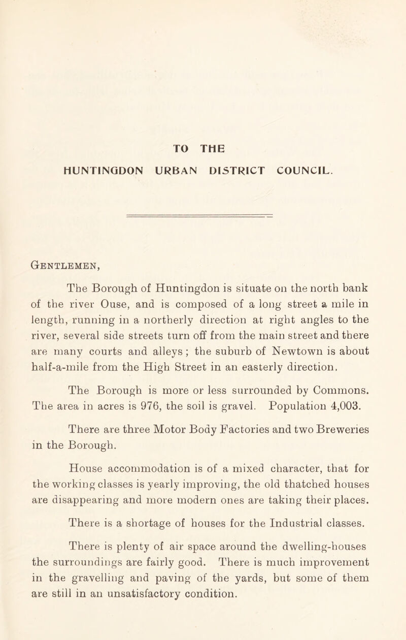 TO THE HUNTINGDON URBAN DISTRICT COUNCIL. Gentlemen, The Borough of Huntingdon is situate on the north bank of the river Ouse, and is composed of a long street a mile in length, running in a northerly direction at right angles to the river, several side streets turn off from the main street and there are many courts and alleys; the suburb of Newtown is about half-a-mile from the High Street in an easterly direction. The Borough is more or less surrounded by Commons. The area in acres is 976, the soil is gravel. Population 4,003. There are three Motor Body Factories and two Breweries in the Borough. House accommodation is of a mixed character, that for the working classes is yearly improving, the old thatched houses are disappearing and more modern ones are taking their places. There is a shortage of houses for the Industrial classes. There is plenty of air space around the dwelling-houses the surroundings are fairly good. There is much improvement in the gravelling and paving of the yards, but some of them are still in an unsatisfactory condition.