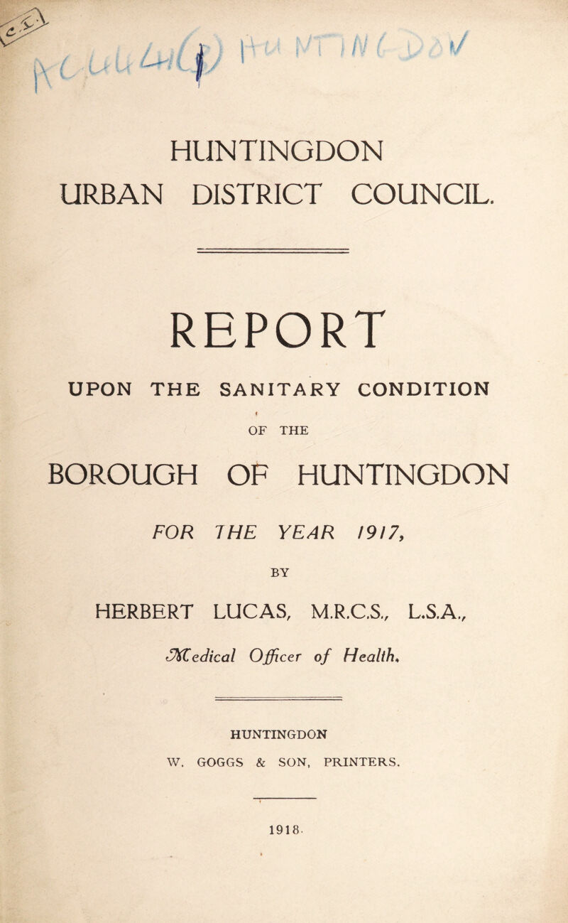 HUNTINGDON URBAN DISTRICT COUNCIL. REPORT UPON THE SANITARY CONDITION ( OF THE BOROUGH OF HUNTINGDON FOR THE YEAR 1917, BY HERBERT LUCAS, M.R.C.S., L.S.A., Zedical Officer of Health♦ HUNTINGDON W. GOGGS & SON, PRINTERS. 1918-
