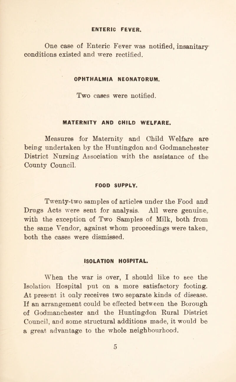 ENTERIC FEVER. One case of Enteric Fever was notified, insanitary conditions existed and were rectified. OPHTHALMIA NEONATORUM. Two cases were notified. MATERNITY AND CHILD WELFARE. Measures for Maternity and Child Welfare are being undertaken by the Huntingdon and Godmanchester District Nursing Association with the assistance of the County Council. FOOD SUPPLY. Twenty-two samples of articles under the Food and Drugs Acts were sent for analysis. All were genuine,, with the exception of Two Samples of Milk, both from the same Vendor, against whom proceedings were taken, both the cases were dismissed. ISOLATION HOSPITAL. When the war is over, I should like to see the Isolation Hospital put on a more satisfactory footing. At present it only receives two separate kinds of disease. If an arrangement could be effected between the Borough of Godmanchester and the Huntingdon Rural District Council, and some structural additions made, it would be a great advantage to the whole neighbourhood.