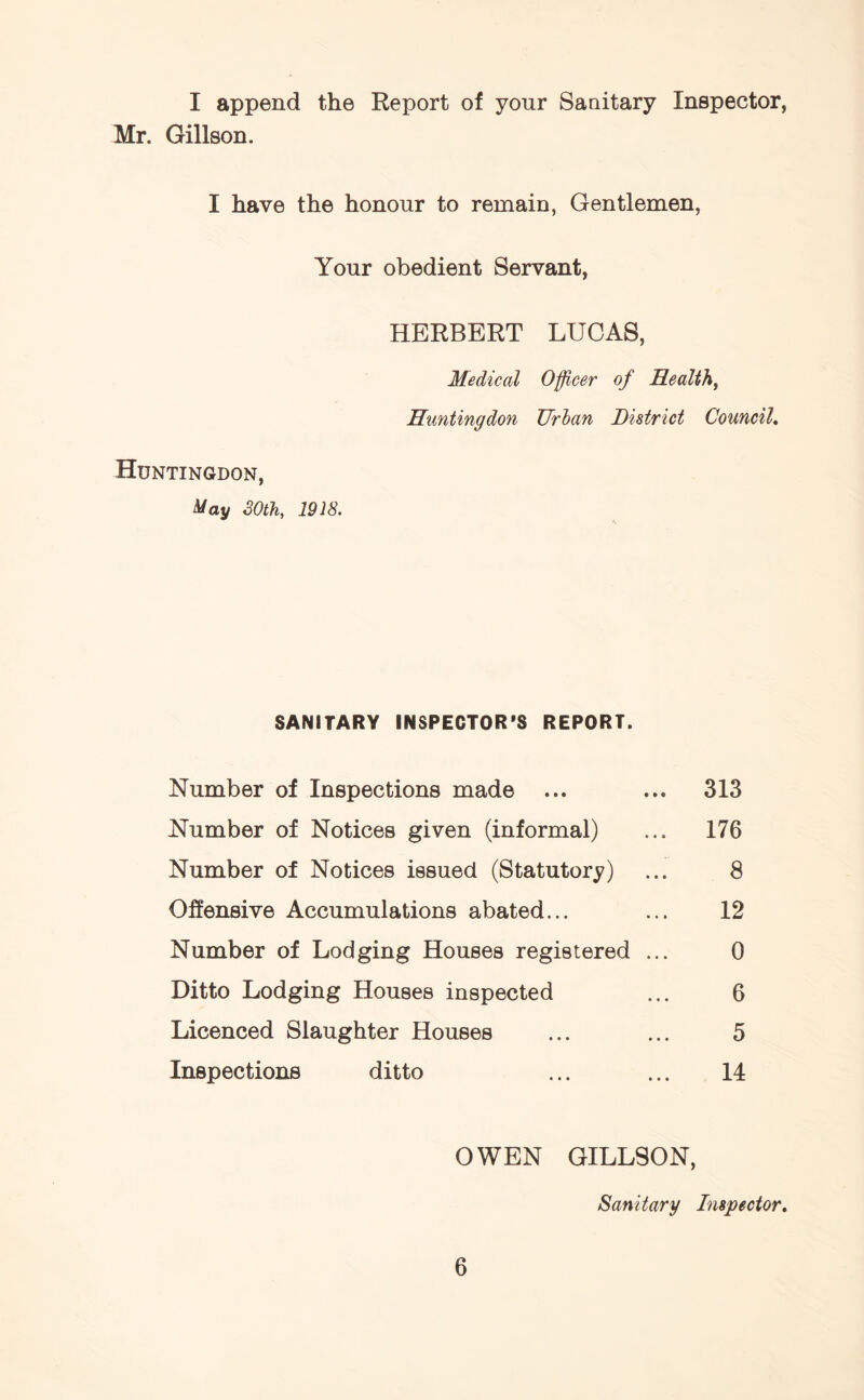 I append the Report of your Sanitary Inspector, Mr. Gillson. I have the honour to remain, Gentlemen, Your obedient Servant, HERBERT LUCAS, Medical Officer of Health, Huntingdon Urban District Council. Huntingdon, May 30th, 1918. SANITARY INSPECTOR’S REPORT. Number of Inspections made ... ... 313 Number of Notices given (informal) ... 176 Number of Notices issued (Statutory) ... 8 Offensive Accumulations abated... ... 12 Number of Lodging Houses registered ... 0 Ditto Lodging Houses inspected ... 6 Licenced Slaughter Houses ... ... 5 Inspections ditto ... ... 14 OWEN GILLSON, Sanitary Inspector.