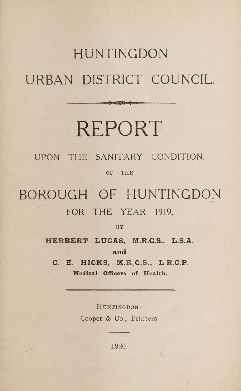 HUNTINGDON URBAN DISTRICT COUNCIL. REPORT UPON THE SANITARY CONDITION. OF THE BOROUGH OF HUNTINGDON FOR THE YEAR 1919, BY HERBERT LUCAS, M.R.C.S., L.S.A. and C. E. HICKS, M.R.C.S., L R C.P. Medical Officers of Health. Huntingdon : Cooper & Co., Printers.