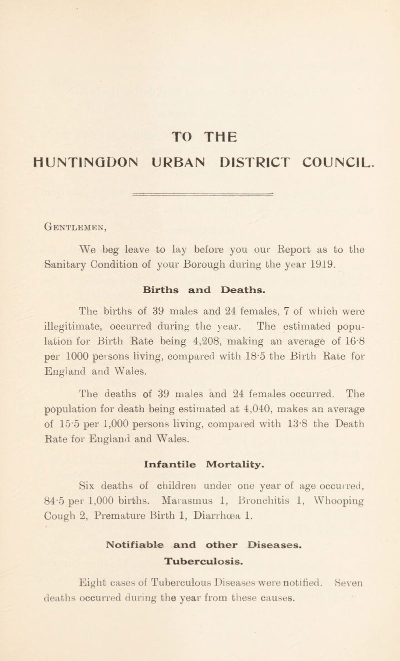 TO THE HUNTINGDON URBAN DISTRICT COUNCIL. Gentlemen, We beg leave to lay before you out' Report as to the Sanitary Condition of your Borough during the year 1919. Births and Deaths. The births of 39 males and 24 females, 7 of which were illegitimate, occurred during the year. The estimated popu- lation for Birth Rate being 4,208, making an average of 16’8 per 1000 persons living, compared with 18*5 the Birth Rate for England and Wales. The deaths of 39 males and 24 females occurred. The population for death being estimated at 4,040, makes an average of 15’5 per 1,000 persons living, compared with 13*8 the Death Rate for England and Wales. Infantile Mortality. Six deaths of children under one year of age occurred, 84-5 per 1,000 births. Marasmus 1, Bronchitis 1, Whooping Cough 2, Premature Birth 1, Diarrhoea 1. Notifiable and other Diseases. Tuberculosis. Eight cases of Tuberculous Diseases were notified. Seven deaths occurred during the year from these causes.