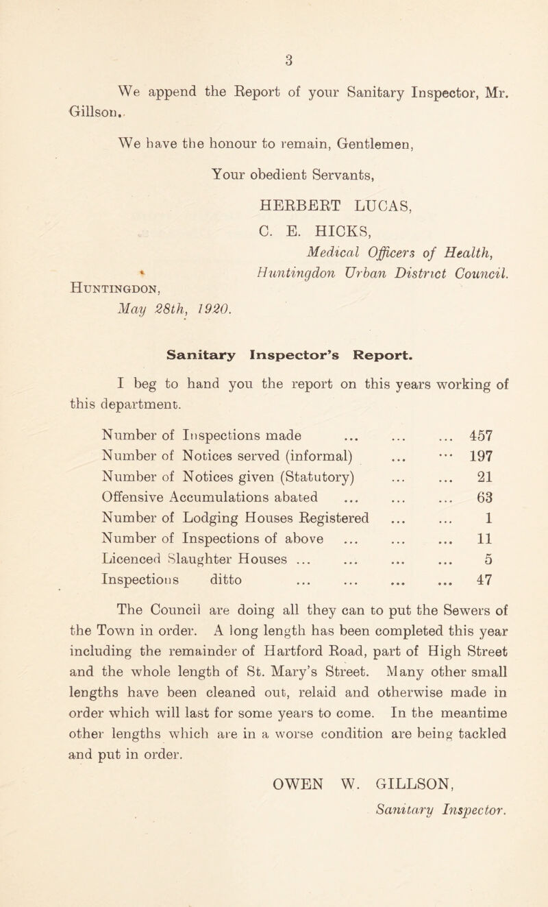 We append the Report of your Sanitary Inspector, Mr. Gillson, We have the honour to remain, Gentlemen, Your obedient Servants, HERBERT LUCAS, C. E. HICKS, Medical Officers of Health, * Huntingdon Urban District Council. Huntingdon, May 28th, 1920. Sanitary Inspector’s Report. I beg to hand you the report on this years working of this department. Number of Inspections made ... ... ... 457 Number of Notices served (informal) ... ••• 197 Number of Notices given (Statutory) ... ... 21 Offensive Accumulations abated ... ... ... 63 Number of Lodging Houses Registered ... ... 1 Number of Inspections of above ... ... ... 11 Licenced Slaughter Houses ... ... ... ... 5 Inspections ditto ... ... ... ... 47 The Council are doing all they can to put the Sewers of the Town in order. A long length has been completed this year including the remainder of Hartford Road, part of High Street and the whole length of St. Mary’s Street. Many other small lengths have been cleaned out, relaid and otherwise made in order which will last for some years to come. In the meantime other lengths which are in a worse condition are being tackled and put in order. OWEN W. GILLSON, Sanitary Inspector.