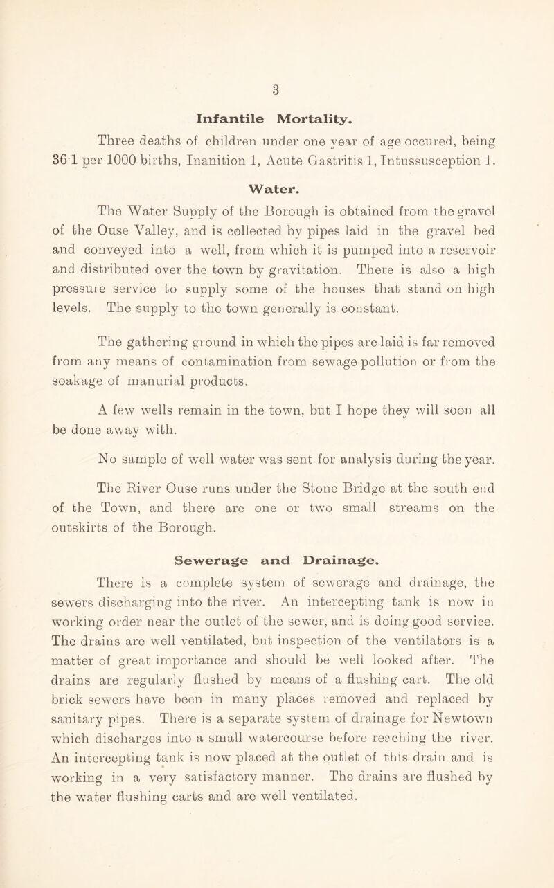 Infantile Mortality. Three deaths of children under one year of age occured, being 36T per 1000 births, Inanition 1, Acute Gastritis 1, Intussusception 1. Water. The Water Suoply of the Borough is obtained from the gravel of the Ouse Valley, and is collected by pipes laid in the gravel bed and conveyed into a well, from which it is pumped into a reservoir and distributed over the town by gravitation. There is also a high pressure service to supply some of the houses that stand on high levels. The supply to the town generally is constant. The gathering ground in which the pipes are laid is far removed from any means of contamination from sewage pollution or from the soakage of manurial products. A few wells remain in the town, but I hope they will soon all be done away with. No sample of well water was sent for analysis during the year. The River Ouse runs under the Stone Bridge at the south end of the Town, and there are one or two small streams on the outskirts of the Borough. Sewerage and Drainage. There is a complete system of sewerage and drainage, the sewers discharging into the river. An intercepting tank is now in working order near the outlet of the sewer, and is doing good service. The drains are well ventilated, but inspection of the ventilators is a matter of great importance and should be well looked after. The drains are regularly flushed by means of a flushing cart. The old brick sewers have been in many places removed and replaced by sanitary pipes. There is a separate system of drainage for Newtown which discharges into a small watercourse before reaching the river. An intercepting tank is now placed at the outlet of this drain and is working in a very satisfactory manner. The drains are flushed by the water flushing carts and are well ventilated.