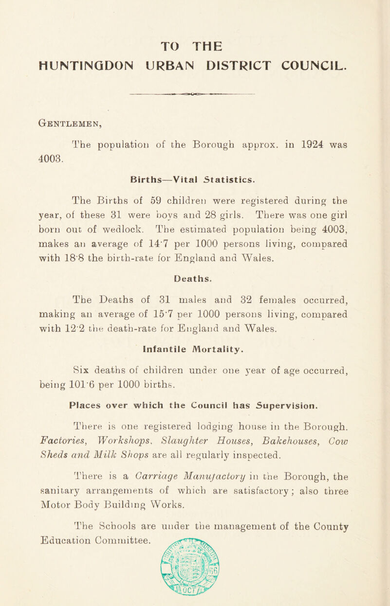 TO THE HUNTINGDON URBAN DISTRICT COUNCIL. Gentlemen, The population of the Borough approx, in 1924 was 4003. Births—Vital Statistics. The Births of 59 children were registered during the year, of these 31 were boys and 28 girls. There was one girl born out of wedlock. The estimated population being 4003, makes an average of 14'7 per 1000 persons living, compared with 18'8 the birth-rate for England and Wales. Deaths. The Deaths of 31 males and 32 females occurred, making an average of 15*7 per 1000 persons living, compared with 12'2 the death-rate for England and Wales. Infantile Mortality. Six deaths of children under one year of age occurred, being 101'6 per 1000 births. Places over which the Council has Supervision. There is one registered lodging house in the Borough. Factories, Workshops, Slaughter Houses, Bakehouses, Cow Sheds and Milk Shops are all regularly inspected. There is a Carriage Manufactory in the Borough, the sanitary arrangements of which are satisfactory; also three Motor Body Building Works. The Schools are under the management of the County Education Committee.