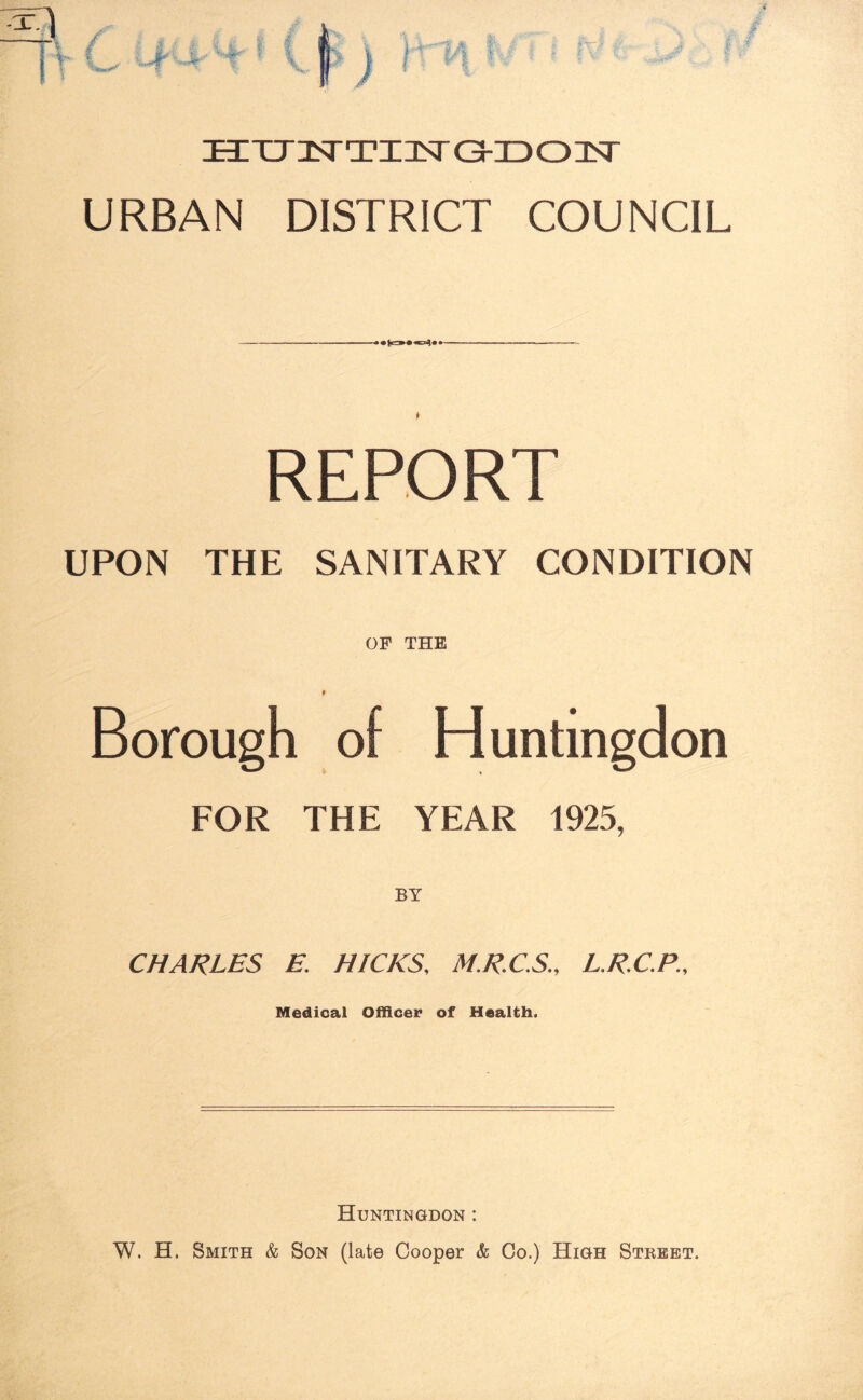 ■L V , ■ > Hcr3srTX3srGH303sr URBAN DISTRICT COUNCIL - . . ■ . — REPORT UPON THE SANITARY CONDITION OF THE I Borough of Huntingdon FOR THE YEAR 1925, CHARLES E. HICKS, M.R.C.S., L.R.C.P., Medical Officer of Health, Huntingdon : W. H, Smith & Son (late Cooper & Co.) High Street.