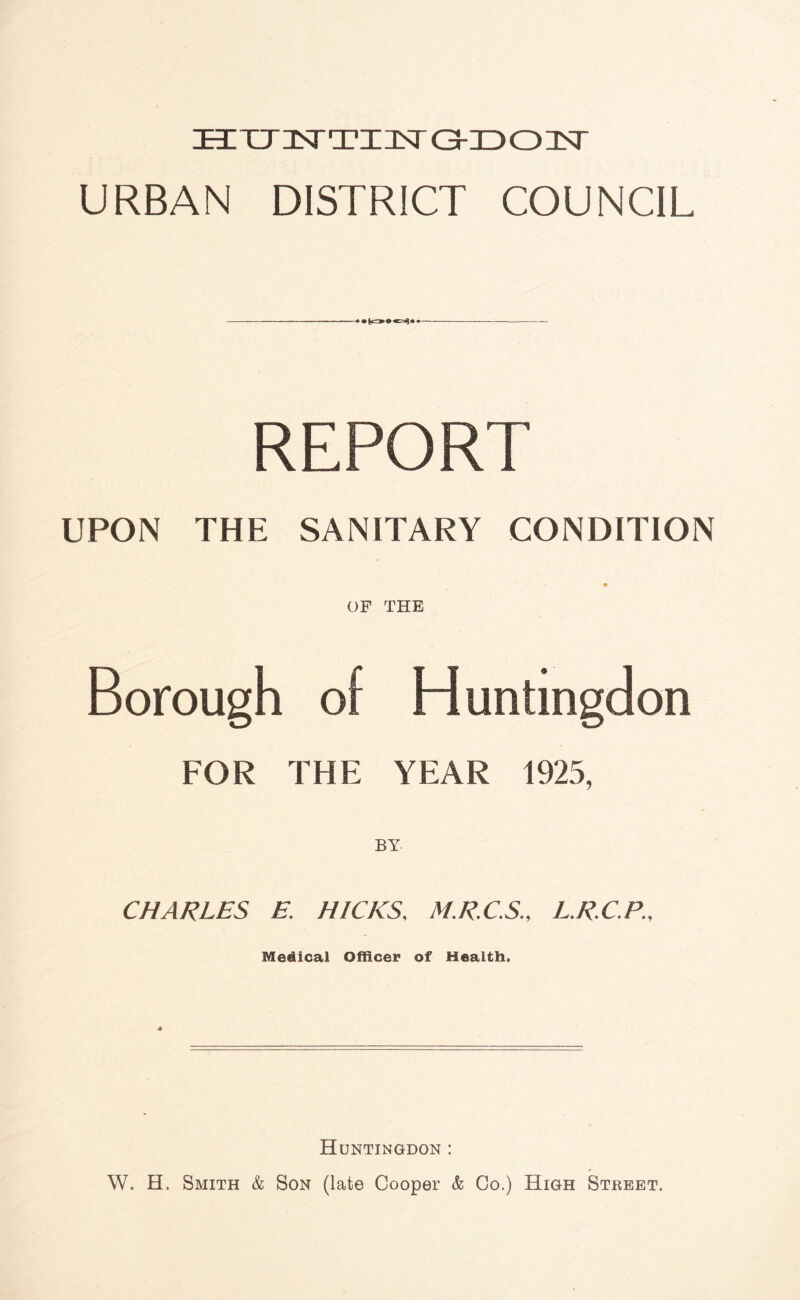 ECTTlTTia^r G-ZD03ST URBAN DISTRICT COUNCIL — REPORT UPON THE SANITARY CONDITION OF THE Borough of Huntingdon FOR THE YEAR 1925, CHARLES E. HICKS, M.RC.S., L.RC.P., Medical Officer of Health. Huntingdon : W. H. Smith & Son (late Cooper & Co.) High Street,