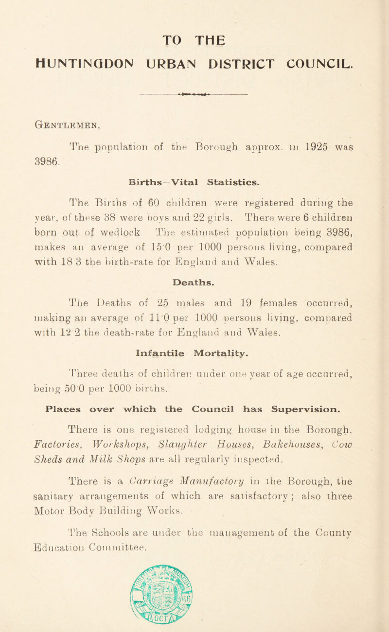 TO THE HUNTINGDON URBAN DISTRICT COUNCIL. Gentlemen, The population of the Borough approx, m 1925 was 3986. Births - Vital Statistics. The Births of 60 children were registered during the year, of these 38 were hoys and 22 girls. There were 6 children born out of wedlock. The estimated population being 3986, makes an average of 15 0 per 1000 persons living, compared with 18 3 the birth-rate for England and Wales. Deaths. The Deaths of 25 males and 19 females occurred, making an average of ll'O per 1000 persons living, compared with 1*2 2 the death-rate for England and Wales. Infantile Mortality. Three deaths of children under one vear of age occurred, t/ r> 7 being 50 0 per 1000 births. Places over which the Council has Supervision. There is one registered lodging house in the Borough. Factories, Workshops, Slaughter Houses, Bakehouses, Cow Sheds and Milk Shops are all regularly inspected. There is a Carriage Manufactory in the Borough, the sanitary arrangements of which are satisfactory ; also three Motor Body Building Works. The Schools are under the management of the Countv o j Education Committee.