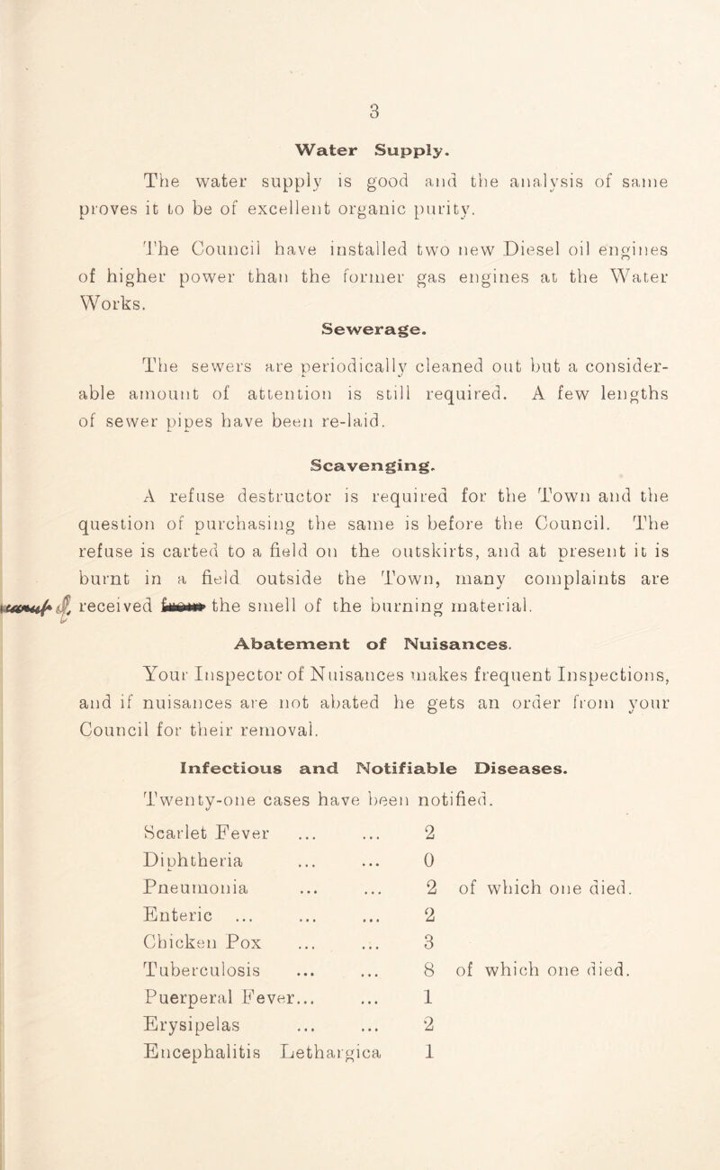 Water Supply. The water supply is good and the analysis of same proves it to be of excellent organic purity. The Council have installed two new Diesel oil engines of higher power than the former gas engines at the Water Works. Sewerage. The sewers are neriodicallv cleaned out but a consider- i- j able amount of attention is still required. A few lengths of sewer pipes have been re-laid. Scavenging. A refuse destructor is required for the Town and the question of purchasing the same is before the Council. The refuse is carted to a field on the outskirts, and at present it is burnt in a field outside the Town, many complaints are received the smell of the burning material. Abatement of Nuisances. Your Inspector of Nuisances makes frequent Inspections, and if nuisances are not abated he gets an order from your Council for their removal. Infectious and Notifiable Diseases. Twenty-one cases have been notified. Scarlet Fever 2 Dinhtheria A. 0 Pneumonia 2 of which one died Enteric 2 Chicken Pox 3 Tuberculosis 8 of which one died. Puerperal Fever... 1 Erysipelas 2 Encephalitis Lethargica 1