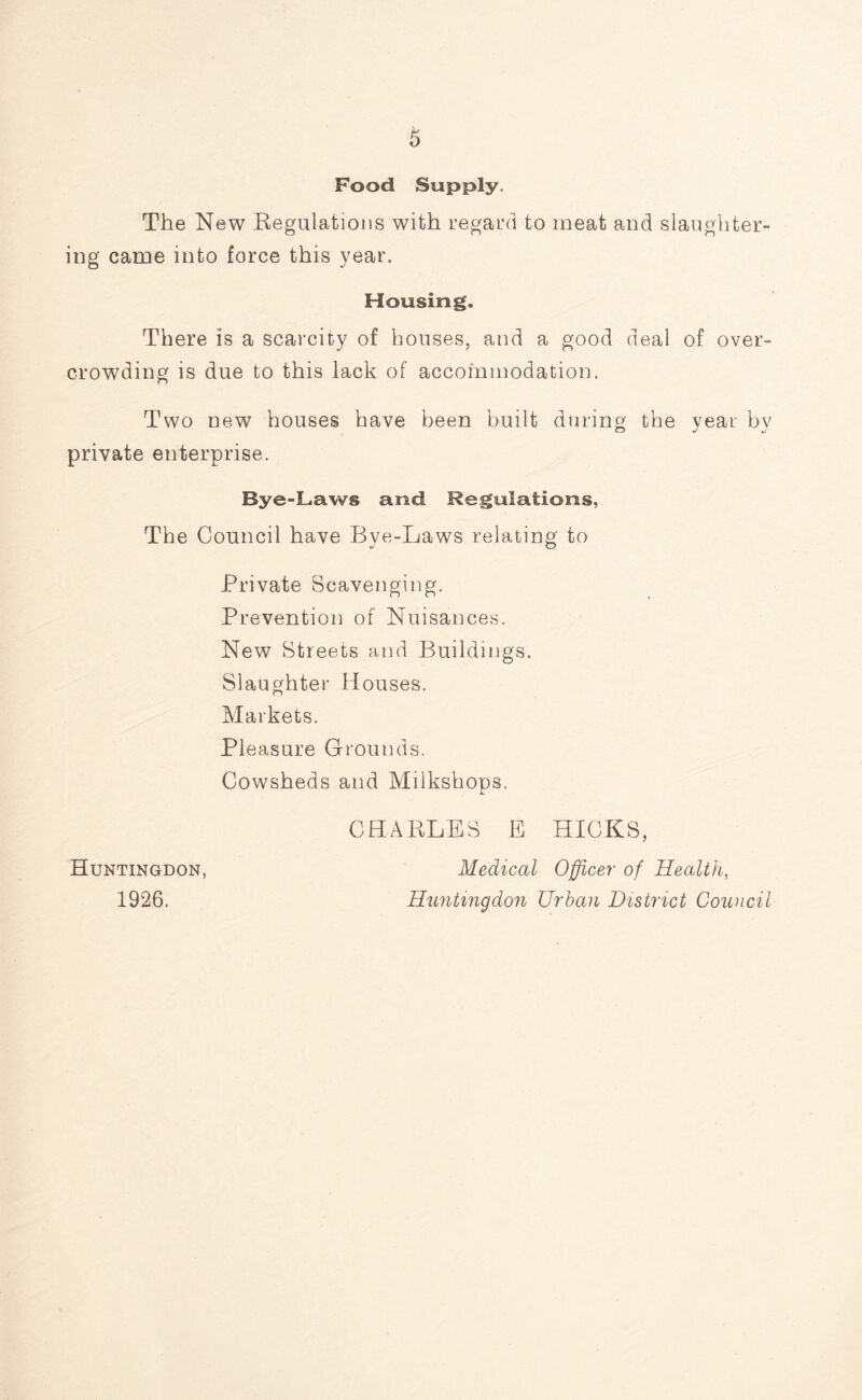 Food Supply, The New Regulations with regard to meat and slaughter- ing came into force this year. Housing. There is a scarcity of houses, and a good deal of over- crowding is due to this lack of accommodation. Two new houses have been built during the year bv private enterprise. Bye-Laws and Regulations, The Council have Bve-Laws relating to Private Scavenging. Prevention of Nuisances. New Streets and Buildings. Slaughter Houses. Markets. Pleasure Grounds. Cowsheds and Milkshops. Huntingdon, 1926. CHARLES E HICKS, Medical Officer of Health, Huntingdon Urban District Council
