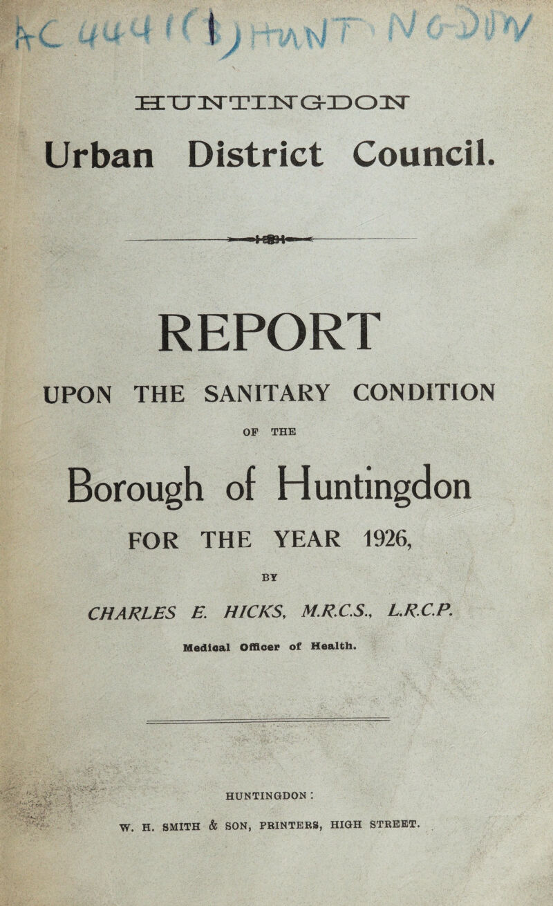 f V HTJzsTTXisra-iDonsr Urban District Council. REPORT UPON THE SANITARY CONDITION OF THE Borough of Huntingdon FOR THE YEAR 1926, BY CHARLES E. HICKS, M.R.CS., L.R.C.P. Medical Officer of Health. HUNTINGDON I