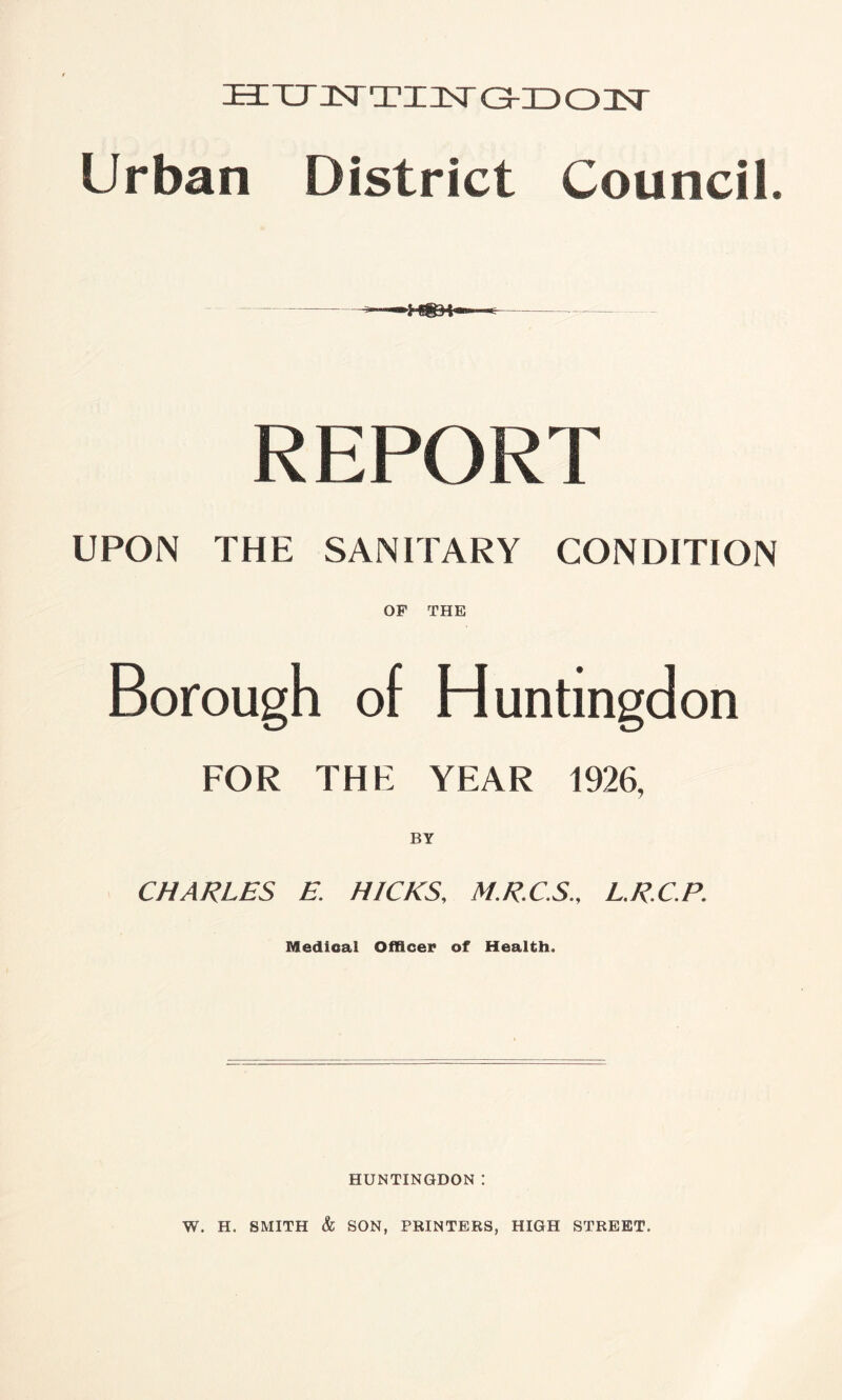 HZTJJ^TUsT GKDOJST Urban District Council. REPORT UPON THE SANITARY CONDITION OF THE Borough of Huntingdon FOR THE YEAR 1926, BY CHARLES E. HICKS, M.R.C.S., L.R.C.P. Medical Officer of Health. HUNTINGDON I