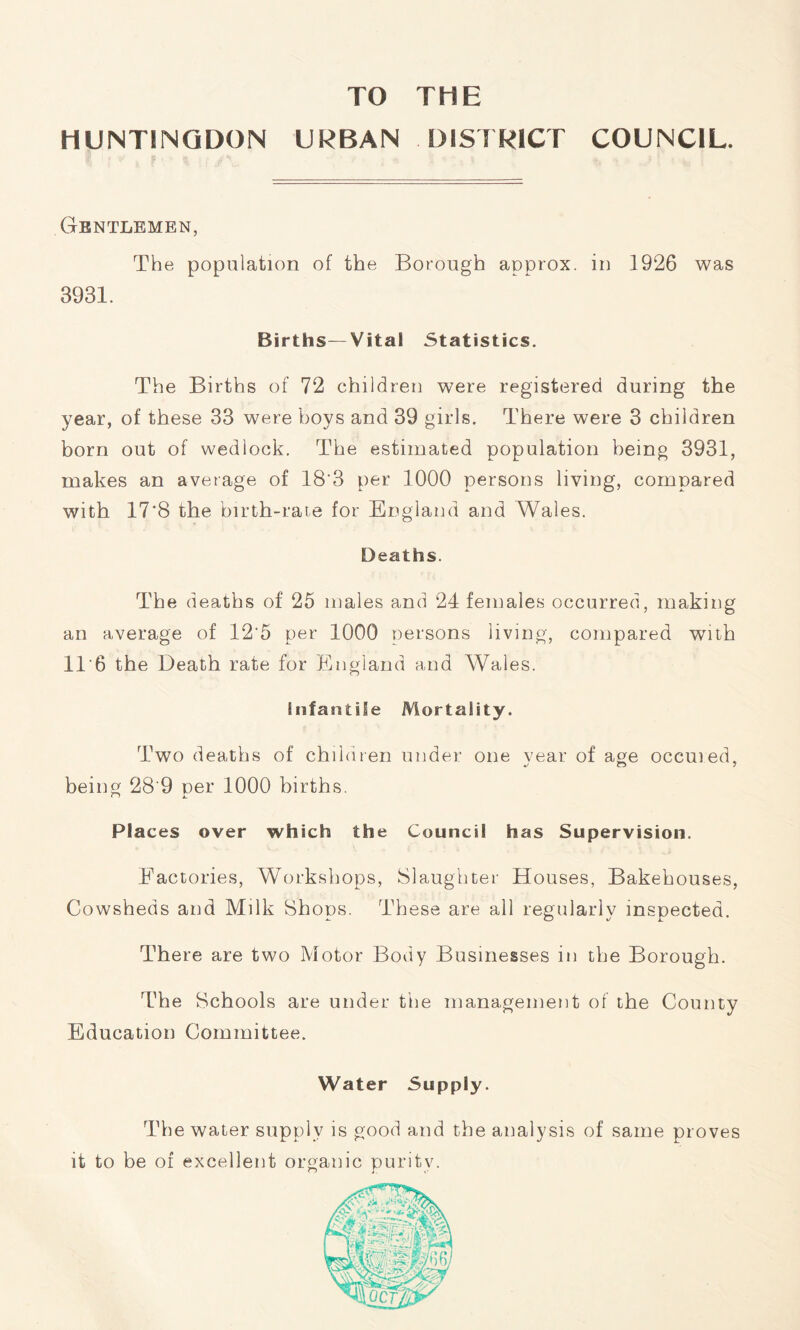 TO THE HUNTINGDON URBAN DISTRICT COUNCIL. Gentlemen, The population of the Borough approx, in 1926 was 3931. Births—Vital Statistics. The Births of 72 children were registered during the year, of these 33 were boys and 39 girls. There were 3 children born out of wedlock. The estimated population being 3931, makes an average of 18'3 per 1000 persons living, compared with 17*8 the birth-rate for England and Wales. Deaths. The deaths of 25 males and 24 females occurred, making an average of 12'5 per 1000 persons living, compared with 11*6 the Death rate for England and Wales. infantile Mortality. Two deaths of children under one vear of age occuied, being 28 9 per 1000 births. Places over which the Council has Supervision. Factories, Workshops, Slaughter Houses, Bakehouses, Cowsheds and Milk Shops. These are all regularly inspected. There are two Motor Body Businesses in the Borough. The Schools are under the management of the County Education Committee. Water Supply. The water supply is good and the analysis of same proves it to be of excellent organic purity.