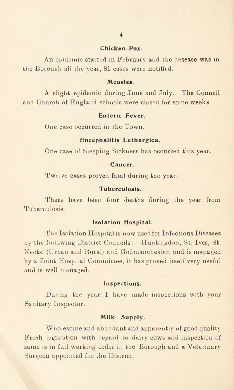 Chicken Pox. An epidemic started in February and the desease was in the Borough all the year, 81 cases were notified. Measles. A slight epidemic during June and July. The Council and Church of England schools were closed for some weeks. Enteric Fever. One case occurred in the Town. Encephalitis Lethargica. One case of Bleeping Sickness has occurred this year. Cancer. Twelve cases proved fatal during the year. Tuberculosis. There have been four deaths during the year from Tuberculosis. Isolation Hospital. The Isolation Hospital is now used for Infectious Diseases by the following District Councils:—Huntingdon, Bt. Ives, St. Neots, (Urban and liural) and Godmanchester, and is managed oy a Joint Hospital Committee, it has proved itself very useful and is well managed. Inspections. During the year I have made inspections with your Sanitary Inspector. Milk Supply. Wholesome and abundant and apparently of good quality Fresh legislation with regard to dairy cows and inspection of same is in full working order in the Borough and a Veterinary Burgeon appointed for the District.
