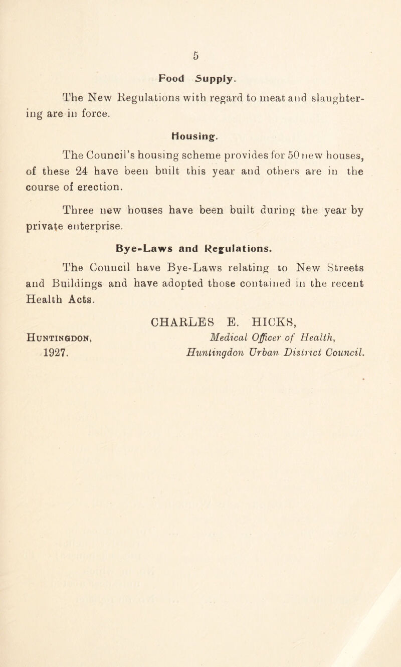 Food Supply. The New Regulations with regard to meat and slaughter- ing are in force. Housing. The Council’s housing scheme provides for 50 new houses, of these 24 have been built this year and others are in the course of erection. Three new houses have been built during the year by private enterprise. Bye-Laws and Regulations. The Council have Bye-Laws relating to New Streets and Buildings and have adopted those contained in the recent Health Acts. CHARLES E, HICKS, Huntingdon, Medical Officer of Health, 1927. Huntingdon Urban District Council.