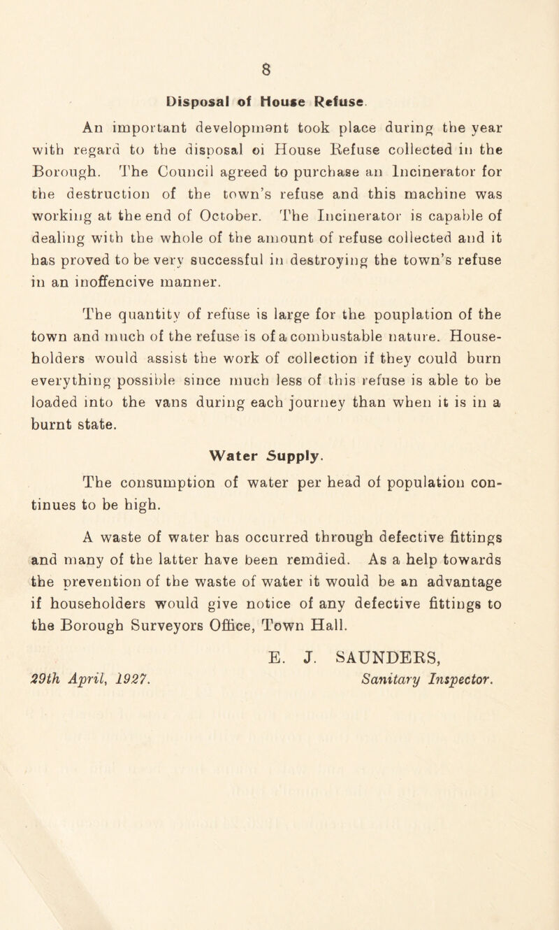 Disposal of House Refuse An important developmont took place during the year with regard to the disposal oi House Refuse collected in the Borough. The Council agreed to purchase an Incinerator for the destruction of the town’s refuse and this machine was working at the end of October. The Incinerator is capable of dealing with the whole of the amount of refuse collected and it has proved to be very successful in destroying the town’s refuse in an inoffencive manner. The quantity of refuse is large for the pouplation of the town and much of the refuse is of a combustable nature. House- holders would assist the work of collection if they could burn everything possible since much less of this refuse is able to be loaded into the vans during each journey than when it is in a burnt state. Water Supply. The consumption of water per head of population con- tinues to be high. A waste of water has occurred through defective fittings and many of the latter have been remdied. As a help towards the prevention of the waste of water it would be an advantage if householders would give notice of any defective fittings to the Borough Surveyors Office, Town Hall. E. J. SAUNDERS, 29 th April, 1927. Sanitary Inspector.