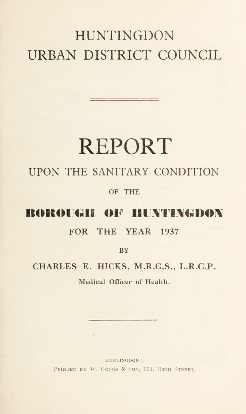 HUNTINGDON URBAN DISTRICT COUNCIL REPORT UPON THE SANITARY CONDITION OF THE BOROUGH OF III TMT IMG BOM FOR THE YEAR 1937 BY CHARLES E. HICKS, M.R.C.S., L.R.C.P. Medical Officer of Health. HUNTINGDON : Printed by W, Goggs & Son, 116, High Street,