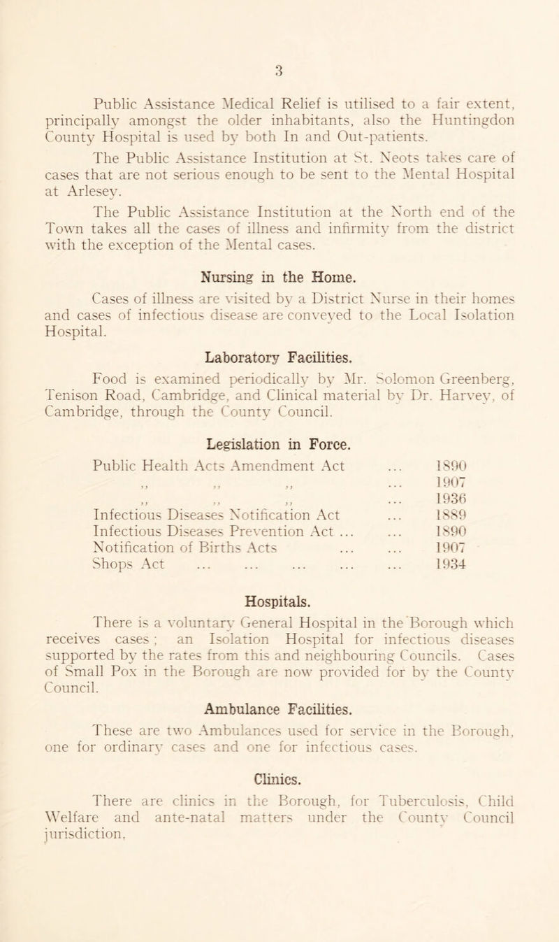 Public Assistance Medical Relief is utilised to a fair extent, principally amongst the older inhabitants, also the Huntingdon County Hospital is used by both In and Out-patients. The Public Assistance Institution at St. Neots takes care of cases that are not serious enough to be sent to the Mental Hospital at Arlesey. The Public Assistance Institution at the North end of the Town takes all the cases of illness and infirmity from the district with the exception of the Mental cases. Nursing in the Home. Cases of illness are visited by a District Nurse in their homes and cases of infectious disease are conveyed to the Local Isolation Hospital. Laboratory Facilities. Food is examined periodically by Mr. Solomon Greenberg, Tenison Road, Cambridge, and Clinical material by Dr. Harvey, of Cambridge, through the County Council. Legislation in Force. Public Health Acts Amendment Act y9 99 y y y y yy y y Infectious Diseases Notification Act Infectious Diseases Prevention Act ... Notification of Births Acts Shops Act IS 90 1907 1936 1889 1890 1907 1934 Hospitals. There is a voluntary General Hospital in the Borough which receives cases ; an Isolation Hospital for infectious diseases supported by the rates from this and neighbouring Councils. Cases of Small Pox in the Borough are now provided for bv the County Council. Ambulance Facilities. These are two Ambulances used for service in the Borough, one for ordinary cases and one for infectious cases. Clinics. There are clinics in the Borough, for Tuberculosis, Child Welfare and ante-natal matters under the County Council jurisdiction.