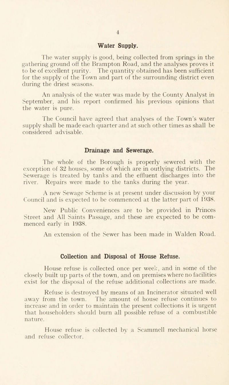 Water Supply. 'fhe water supply is good, being collected from springs in the gathering ground off the Brampton Road, and the analyses proves it to be of excellent purity. The quantity obtained has been sufficient for the supply of the Town and part of the surrounding district even during the driest seasons. An analysis of the water was made by the County Analyst in September, and his report confirmed his previous opinions that the water is pure. The Council have agreed that analyses of the Town’s water supply shall be made each quarter and at such other times as shall be considered advisable. Drainage and Sewerage. The whole of the Borough is properly sewered with the exception of 32 houses, some of which are in outlying districts. The Sewerage is treated by tanks and the effluent discharges into the river. Repairs were made to the tanks during the year. A new Sewage Scheme is at present under discussion by your Council and is expected to be commenced at the latter part of 1938. New Public Conveniences are to be provided in Princes Street and All Saints Passage, and these are expected to be com- menced early in 1938. An extension of the Sewer has been made in Walden Road. Collection and Disposal of House Refuse. House refuse is collected once per week, and in some of the closely built up parts of the town, and on premises where no facilities exist for the disposal of the refuse additional collections are made. Refuse is destroyed by means of an Incinerator situated well away from the town. The amount of house refuse continues to increase and in order to maintain the present collections it is urgent that householders should burn all possible refuse of a combustible nature. House refuse is collected by a Scammell mechanical horse and refuse collector.