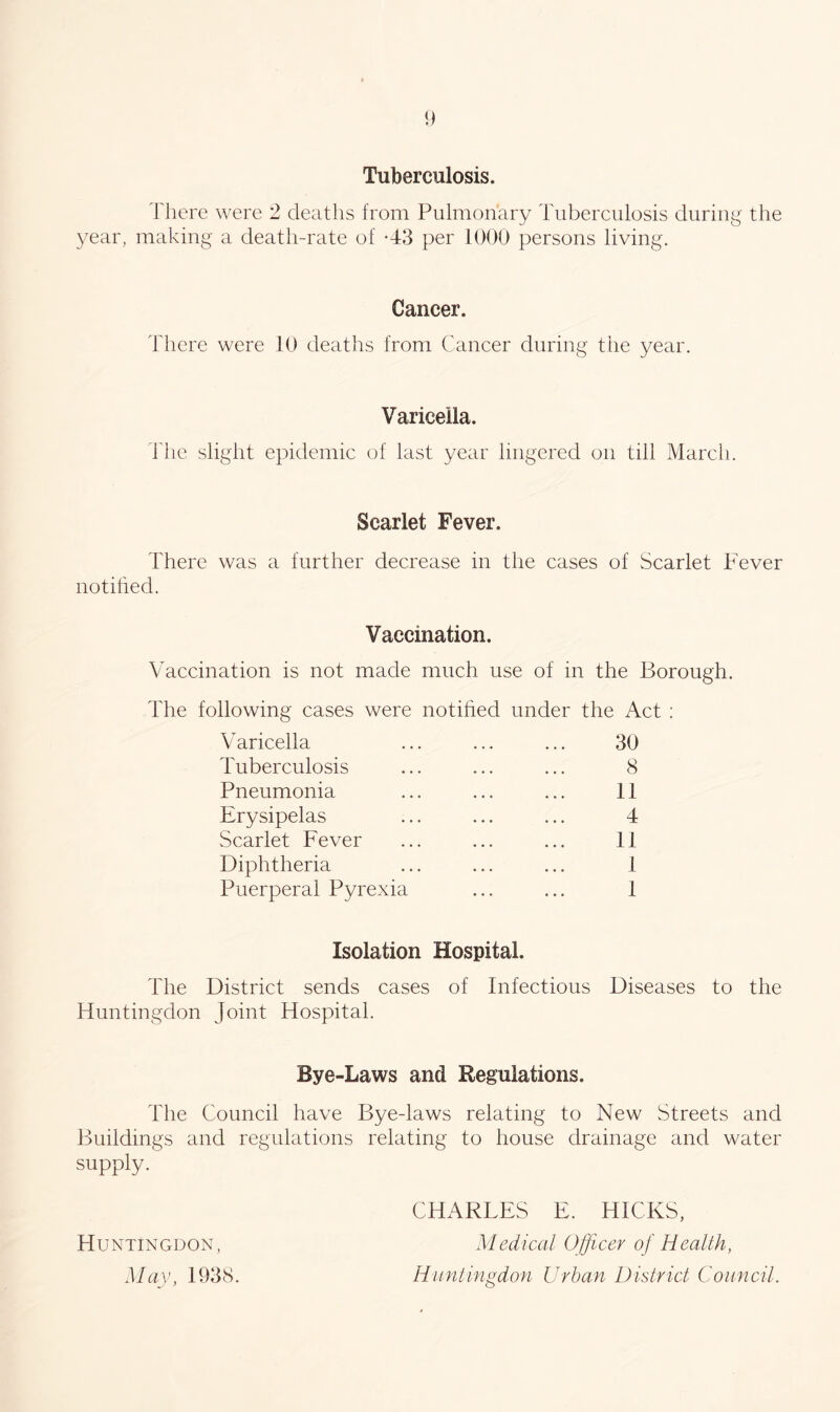 Tuberculosis. There were 2 deaths from Pulmonary Tuberculosis during the year, making a death-rate of 43 per 1000 persons living. Cancer. There were 10 deaths from Cancer during the year. Varicella. The slight epidemic of last year lingered on till March. Scarlet Fever. There was a further decrease in the cases of Scarlet Fever notified. Vaccination. Vaccination is not made much use of in the Borough. The following cases were notified under the Act : Varicella ... ... ... 30 Tuberculosis ... ... ... 8 Pneumonia ... ... ... 11 Erysipelas ... ... ... 4 Scarlet Fever ... ... ... 11 Diphtheria ... ... ... 1 Puerperal Pyrexia ... ... 1 Isolation Hospital. The District sends cases of Infectious Diseases to the Huntingdon Joint Hospital. Bye-Laws and Regulations. The Council have Bye-laws relating to New Streets and Buildings and regulations relating to house drainage and water supply. Huntingdon, May, 1938. CHARLES E. HICKS, Medical Officer of Health, Huntingdon Urban District Council.