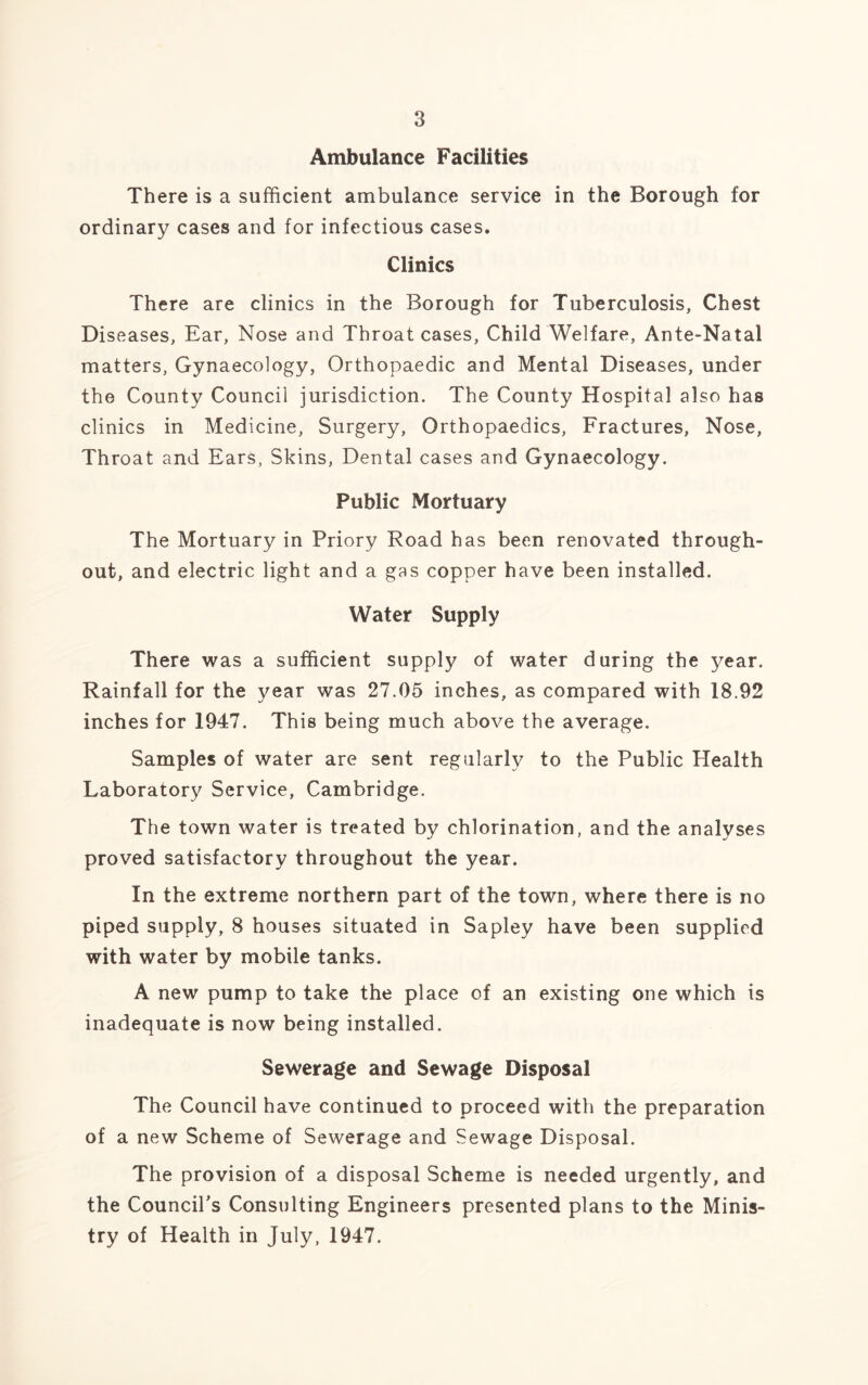 Ambulance Facilities There is a sufficient ambulance service in the Borough for ordinary cases and for infectious cases. Clinics There are clinics in the Borough for Tuberculosis, Chest Diseases, Ear, Nose and Throat cases, Child Welfare, Ante-Natal matters, Gynaecology, Orthopaedic and Mental Diseases, under the County Council jurisdiction. The County Hospital also has clinics in Medicine, Surgery, Orthopaedics, Fractures, Nose, Throat and Ears, Skins, Dental cases and Gynaecology. Public Mortuary The Mortuary in Priory Road has been renovated through- out, and electric light and a gas copper have been installed. Water Supply There was a sufficient supply of water during the year. Rainfall for the year was 27.05 inches, as compared with 18.92 inches for 1947. This being much above the average. Samples of water are sent regularly to the Public Health Laboratory Service, Cambridge. The town water is treated by chlorination, and the analyses proved satisfactory throughout the year. In the extreme northern part of the town, where there is no piped supply, 8 houses situated in Sapley have been supplied with water by mobile tanks. A new pump to take the place of an existing one which is inadequate is now being installed. Sewerage and Sewage Disposal The Council have continued to proceed with the preparation of a new Scheme of Sewerage and Sewage Disposal. The provision of a disposal Scheme is needed urgently, and the Council's Consulting Engineers presented plans to the Minis- try of Health in July, 1947.