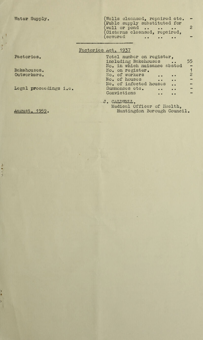 Wat037 Supply. Factories. Bakehouses. Outworkers. Legal proceedings i.e (Wells cleansed, repaired etc. (Pubic supply substituted for (well or pond 2 (Cisterns cleansed, repaired, (covered Factories .net, 1937 Total number on register, including Bakehouses No. in which nuisance abated No. on register. No. of workers No. of houses No. of infected houses Summonses etc. Convictions 55 1 2 J. CALDWELL. Medical Officer of Health, Huntingdon Borough Council.