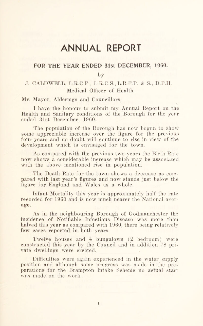 ANNUAL REPORT FOR THE YEAR ENDED 31st DECEMBER, 1980. by J. CALDWELL, L.R.C.P., L.R.C.S., L.R.F.P. & S., D.P.H. Medical Officer of Health. Mr. Mayor, Aldermen and Councillors, I have the honour to submit my Annual Report on the Health and Sanitary conditions of the Borough for the year ended 31st December, 1960. The population of the Borough has now begun to show some appreciable increase over the figure for the previous four years and no doubt will continue to rise in view of the development which is envisaged for the town. As compared with the previous two years the Birth Rate now shows a considerable increase which may be associated with the above mentioned rise in population. The Death Rate for the town shows a decrease as com- pared with last year’s figures and now stands just below the figure for England and Wales as a whole. Infant Mortality this year is approximately half the rate recorded for 1960 and is now much nearer the National aver- age. As in the neighbouring Borough of Godmanchester the incidence of Notifiable Infectious Disease was more than halved this year as compared with 1960, there being relatively few cases reported in both years. Twelve houses and 4 bungalows (2 bedroom) were constructed this year by the Council and in addition 78 pri- vate dwellings were erected. Difficulties were again experienced in the water supply position and although some progress was made in the pre- parations for the Brampton Intake Scheme no actual start was made on the work.