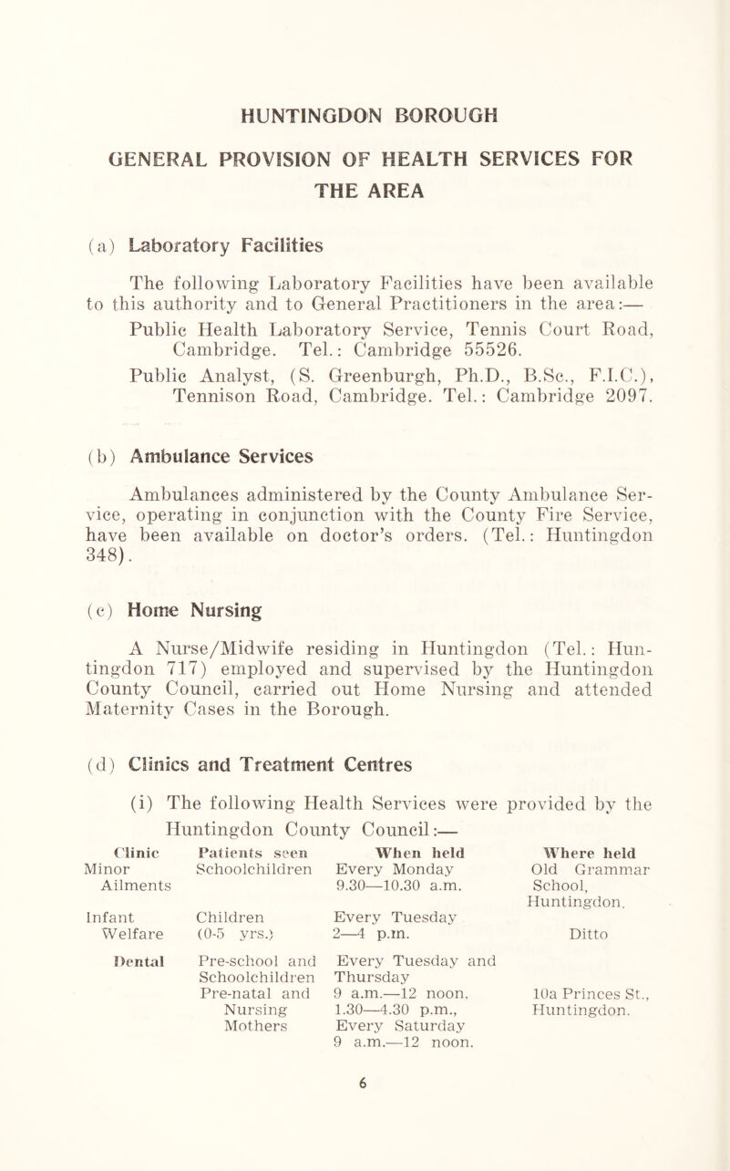 GENERAL PROVISION OF HEALTH SERVICES FOR THE AREA (a) Laboratory Facilities The following Laboratory Facilities have been available to this authority and to General Practitioners in the area:— Public Health Laboratory Service, Tennis Court Road, Cambridge. Tel.: Cambridge 55526. Public Analyst, (S. Greenburgh, Ph.D., B.Sc., F.I.C.), Tennison Road, Cambridge. Tel.: Cambridge 2097. (b) Ambulance Services Ambulances administered by the County Ambulance Ser- vice, operating in conjunction with the County Fire Service, have been available on doctor’s orders. (Tel.: Huntingdon 348). (c) Home Nursing A Nurse/Midwife residing in Huntingdon (Tel.: Hun- tingdon 717) employed and supervised by the Huntingdon County Council, carried out Home Nursing and attended Maternity Cases in the Borough. (d) Clinics and Treatment Centres (i) The following Health Services were provided by the Huntingdon County Council:— Clinic Minor Ailments Schoolchildren Every Monday 9.30—10.30 a.m. Patients seen When held Where held Old Grammar School, Huntingdon. Infant Children Welfare (0-5 yrs.) Every Tuesday 2—4 p.m. Ditto Dental Pre-school and Every Tuesday and Schoolchildren Thursday Pre-natal and 9 a.m.—12 noon, Nursing 1.30—4.30 p.m., Mothers Every Saturday 10a Princes St. Huntingdon. 9 a.m.—12 noon.