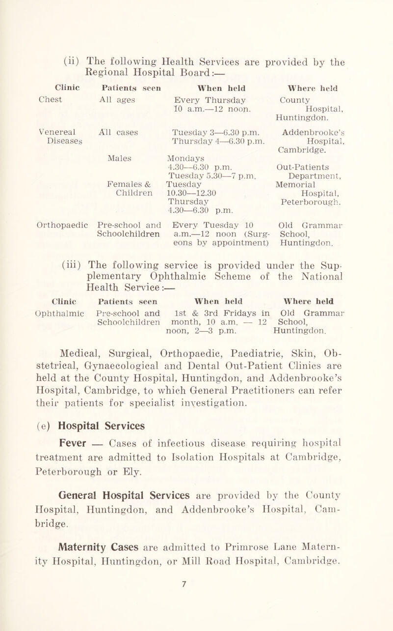 (ii) The following Health Services are provided by the Regional Hospital Board:— Clinic Chest Venereal Diseases Orthopaedic Patients seen When held Where held All ages Every Thursday County 10 a.m.—12 noon. Hospital, Huntingdon. All cases Tuesday 3—6.30 p.m. Addenbrooke’s Thursday 4—6.30 p.m. Hospital, Cambridge. Males Mondays 4.30—6.30 p.m. Out-Patients Tuesday 5.30—7 p.m. Department, Females & Tuesday Memorial Children 10.30—12.30 Hospital, Thursday 4.30—6.30 p.m. Peterborough. Pre-school and Every Tuesday 10 Old Grammar Schoolchildren a.m.—12 noon (Surg- School, eons by appointment) Huntingdon. (iii) The following service is provided under the Sup- plementary Ophthalmic Scheme of the National Health Service:— Clinic Patients seen When held Where held Ophthalmic Pre-school and 1st & 3rd Fridays in Old Grammar Schoolchildren month, 10 a.m. — 12 School, noon, 2—3 p.m. Huntingdon. Medical, Surgical, Orthopaedic, Paediatric, Skin, Ob- stetrical, Gynaecological and Dental Out-Patient Clinics are held at the County Hospital, Huntingdon, and Addenbrooke’s Hospital, Cambridge, to which General Practitioners can refer their patients for specialist investigation. (e) Hospital Services Fever — Cases of infectious disease requiring hospital treatment are admitted to Isolation Hospitals at Cambridge, Peterborough or Ely. General Hospital Services are provided by the County Hospital, Huntingdon, and Addenbrooke’s Hospital, Cam- bridge. Maternity Cases are admitted to Primrose Lane Matern- ity Hospital, Huntingdon, or Mill Road Hospital, Cambridge.