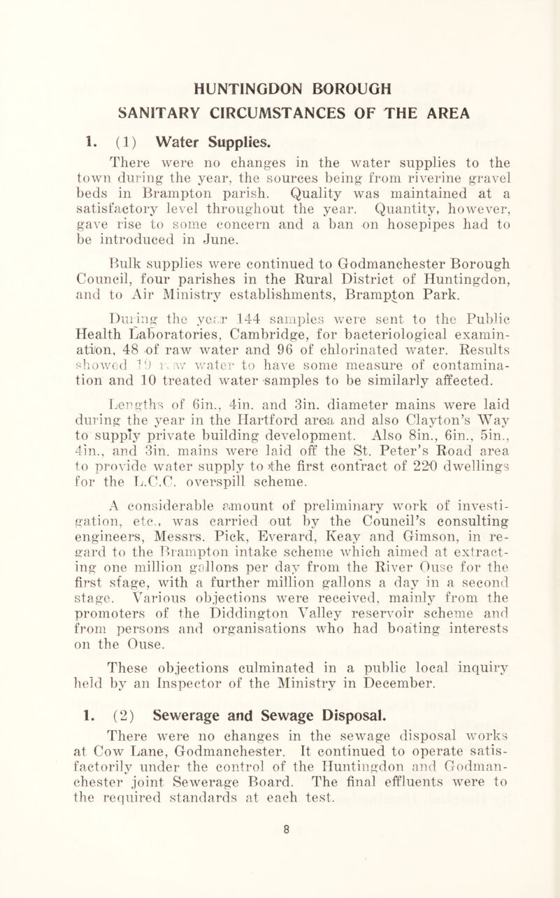 SANITARY CIRCUMSTANCES OF THE AREA 1. (1) Water Supplies. There were no changes in the water supplies to the town during the year, the sources being from riverine gravel beds in Brampton parish. Quality was maintained at a satisfactory level throughout the year. Quantity, however, gave rise to some concern and a ban on hosepipes had to be introduced in June. Bulk supplies were continued to Godmanchester Borough Council, four parishes in the Rural District of Huntingdon, and to Air Ministry establishments, Brampton Park. During the year 144 samples were sent to the Public Health Laboratories, Cambridge, for bacteriological examin- ation, 48 of raw water and 96 of chlorinated water. Results showed 19 raw water to have some measure of contamina- tion and 10 treated water samples to be similarly affected. Lengths of 6in., 4in. and 3in. diameter mains were laid during the year in the Hartford area and also Clayton’s Way to supply private building development. Also 8in., 6in., 5in., 4m., and Sin. mains were laid off the St. Peter’s Road area to provide water supply to >the first contract of 22*0 dwellings for the L.C.C. overspill scheme. A considerable amount of preliminary work of investi- gation, etc., was carried out by the Council’s consulting engineers, Messrs. Pick, Everard, Keay and Gimson, in re- gard to the Brampton intake scheme which aimed at extract- ing one million gallons per day from the River Ouse for the first stage, with a further million gallons a day in a second stage. Various objections were received, mainly from the promoters of the Diddington Valley reservoir scheme and from persons and organisations who had boating interests on the Ouse. These objections culminated in a public local inquiry held by an Inspector of the Ministry in December. 1. (2) Sewerage and Sewage Disposal. There were no changes in the sewage disposal works at Cow Lane, Godmanchester. It continued to operate satis- factorily under the control of the Huntingdon and Godman- chester joint Sewerage Board. The final effluents were to the required standards at each test.