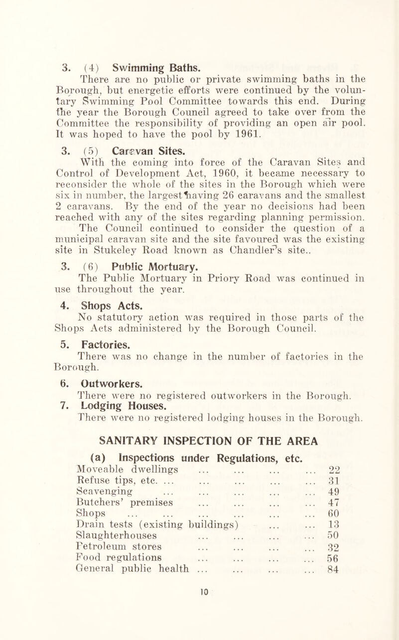 3. (4) Swimming Baths. There are no public or private swimming baths in the Borough, but energetic efforts were continued by the volun- tary Swimming Pool Committee towards this end. During the year the Borough Council agreed to take over from the Committee the responsibility of providing an open air pool. It was hoped to have the pool by 1961. 3. (5) Car?van Sites. With the coming into force of the Caravan Sites and Control of Development Act, 1960, it became necessary to reconsider the whole of the sites in the Borough which were six in number, the largest Slaving 26 caravans and the smallest 2 caravans. By the end of the year no decisions had been reached with any of the sites regarding planning permission. The Council continued to consider the question of a municipal caravan site and the site favoured was the existing site in Stukeley Road known as Chandler5s site.. 3. (6) Public Mortuary. The Public Mortuary in Priory Road was continued in use throughout the year. 4. Shops Acts. No statutory action was required in those parts of the Shops Acts administered by the Borough Council. 5. Factories. There was no change in the number of factories in the Borough. 6. Outworkers. There were no registered outworkers in the Borough. 7. Lodging Houses. There were no registered lodging houses in the Borough. SANITARY INSPECTION OF THE AREA (a) Inspections under Regulations, etc. Moveable dwellings ... ... ... ... 22 Refuse tips, etc. ... ... ... ... ... 31 Scavenging ... ... ... ... ... 49 Butchers’ premises ... ... ... ... 47 Shops ... ... ... ... ... ... 60 Drain tests (existing buildings) ... ... 13 Slaughterhouses ... ... ... ... 50 Petroleum stores ... ... ... ... 32 Pood regulations ... ... ... ... 56 General public health ... ... ... ... 84