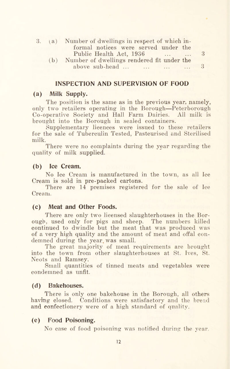 3. (a) Number of dwellings in respect of which in- formal notices were served under the Public Health Act, 1936 ... ... 3 (b) Number of dwellings rendered fit under the above sub-head ... ... ... ... 3 INSPECTION AND SUPERVISION OF FOOD (a) Milk Supply. The position is the same as in the previous year, namely, only two retailers operating in the Borough—Peterborough Co-operative Society and Hall Farm Dairies. All milk is brought into the Borough in sealed containers. Supplementary licences were issued to these retailers for the sale of Tuberculin Tested, Pasteurised and Sterilised milk. There were no complaints during the year regarding the quality of milk supplied. (b) Ice Cream. No Ice Cream is manufactured in the town, as all Ice Cream is sold in pre-packed cartons. There are 14 premises registered for the sale of Ice Cream. (c) Meat and Other Foods. There are only two licensed slaughterhouses in the Bor- ough, used only for pigs and sheep. The numbers killed continued to dwindle but the meat that was produced was of a very high quality and the amount of meat and offal con- demned during the year, was small. The great majority of meat requirements are brought into the town from other slaughterhouses at St. Ives, St, Neots and Ramsey. Small quantities of tinned meats and vegetables were condemned as unfit. (d) Bakehouses. There is only one bakehouse in the Borough, all others having closed. Conditions were satisfactory and the bread and confectionery were of a high standard of quality. (e) Food Poisoning. No case of food poisoning was notified during the year.
