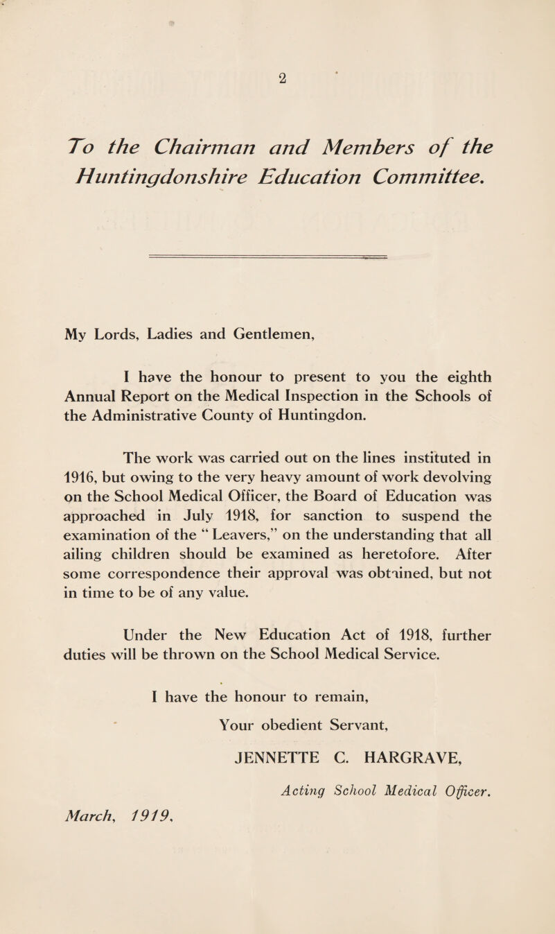 To the Chairman and Members of the Huntingdonshire Education Committee. My Lords, Ladies and Gentlemen, I have the honour to present to you the eighth Annual Report on the Medical Inspection in the Schools of the Administrative County of Huntingdon. The work was carried out on the lines instituted in 1916, but owing to the very heavy amount of work devolving on the School Medical Officer, the Board of Education was approached in July 1918, for sanction to suspend the examination of the “ Leavers,” on the understanding that all ailing children should be examined as heretofore. After some correspondence their approval was obtained, but not in time to be of any value. Under the New Education Act of 1918, further duties will be thrown on the School Medical Service. I have the honour to remain, Your obedient Servant, JENNETTE C. HARGRAVE, March, 1919, Acting School Medical Officer.