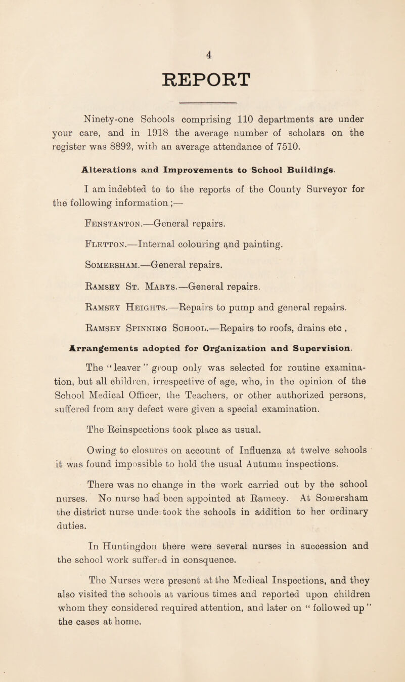 REPORT Ninety-one Schools comprising 110 departments are under your care, and in 1918 the average number of scholars on the register was 8892, with an average attendance of 7510. Alterations and Improvements to School Buildings. I am indebted to to the reports of the County Surveyor for the following information ;— Fenstanton.—General repairs. Fletton.—Internal colouring and painting. Somersham.—General repairs. Ramsey St. Marys.—General repairs. Ramsey Heights.—Repairs to pump and general repairs. Ramsey Spinning School.—Repairs to roofs, drains etc , Arrangements adopted for Organization and Supervision. The “leaver” group only was selected for routine examina¬ tion, but all children, irrespective of age, who, in the opinion of the School Medical Officer, the Teachers, or other authorized persons, suffered from any defect were given a special examination. The Reinspections took place as usual. Owing to closures on account of Influenza at twelve schools it was found impossible to hold the usual Autumn inspections. There was no change in the work carried out by the school nurses. No nurse had been appointed at Rameey. At Somersham the district nurse undertook the schools in addition to her ordinary duties. In Huntingdon there were several nurses in succession and the school work suffered in consquence. The Nurses were present at the Medical Inspections, and they also visited the schools at various times and reported upon children whom they considered required attention, and later on “ followed up ” the cases at home.