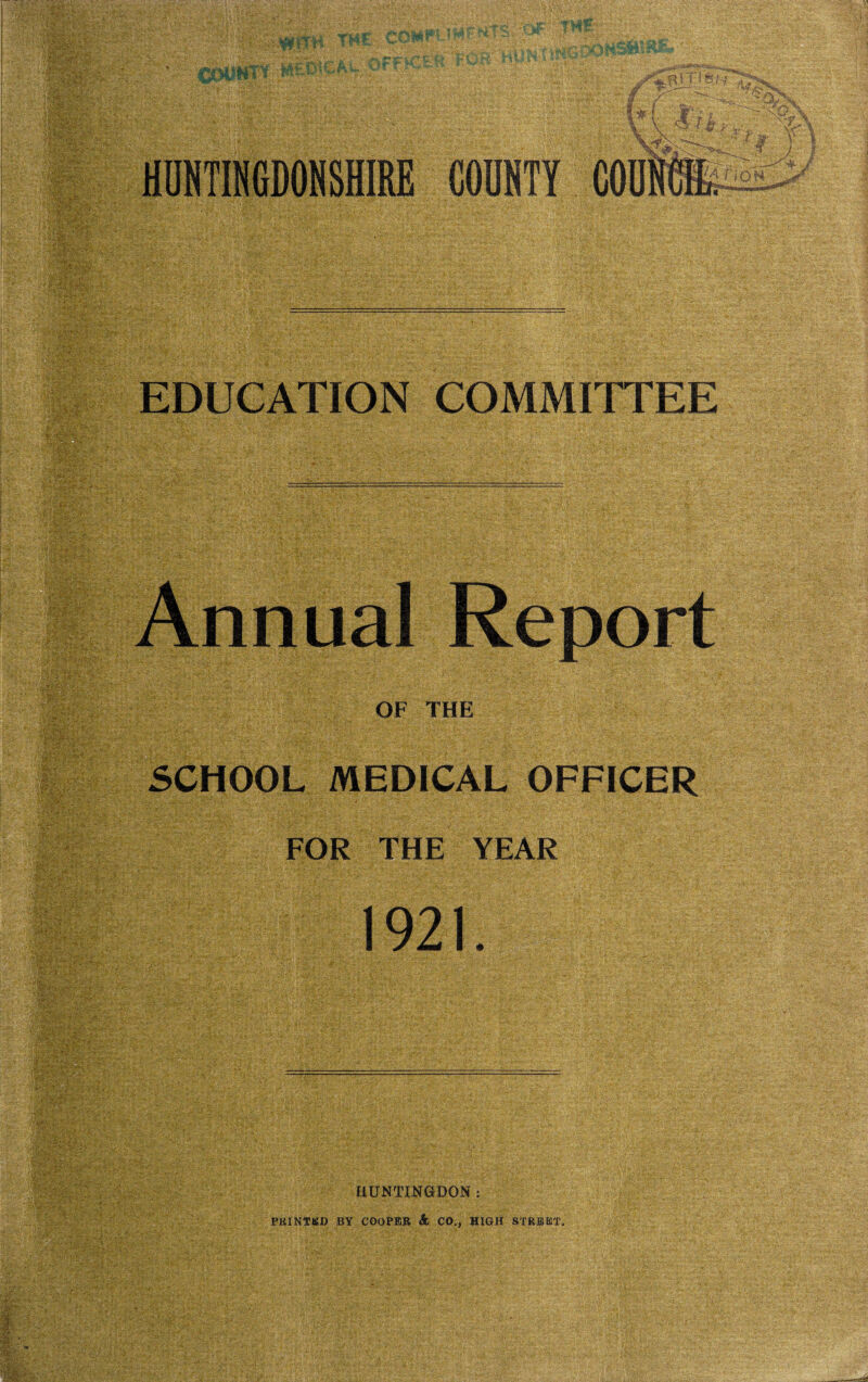 HUNTINGDONSHIRE COUNTY COUNCIL EDUCATION COMMITTEE Annual Report OF THE §f§ff SCHOOL MEDICAL OFFICER FOR THE YEAR 1921. HUNTINGDON : PRINTED BY COOPER & CO,, HIGH STREET,
