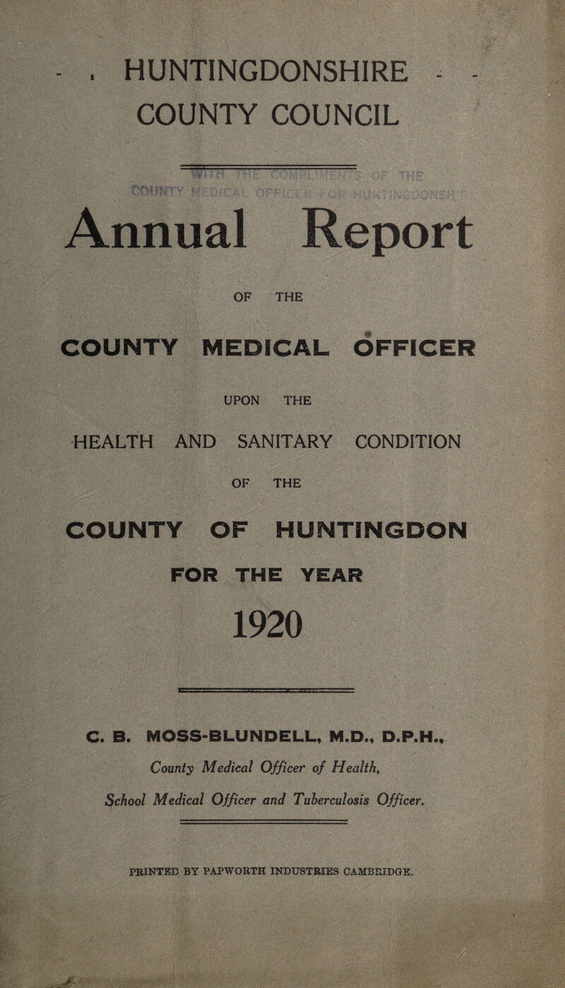 HUNTINGDONSHIRE COUNTY COUNCIL Annual Report OF THE COUNTY MEDICAL OFFICER UPON THE HEALTH AND SANITARY CONDITION OF THE COUNTY OF HUNTINGDON FOR THE YEAR 1920 C. B. MOSS- B LUND ELL, M.D., D.P.H., County Medical Officer of Health, School Medical Officer and Tuberculosis Officer. PRINTED BY PAPWORTH INDUSTRIES CAMBRIDGE.