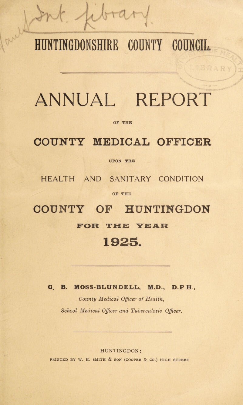 ANNUAL REPORT OF THE COUNTY MEDICAL OFFICER UPON THE HEALTH AND SANITARY CONDITION OF THE COUNTY OF HUNTINGDON C. B. MOSS-BLUN DELL, M.D., D.P.H., County Medical Officer of Health, School Medical Officer and Tuberculosis Officer. HUNTINGDON : PRINTED BY W. H. SMITH & SON (COOPER & CO.) HIGH STREET