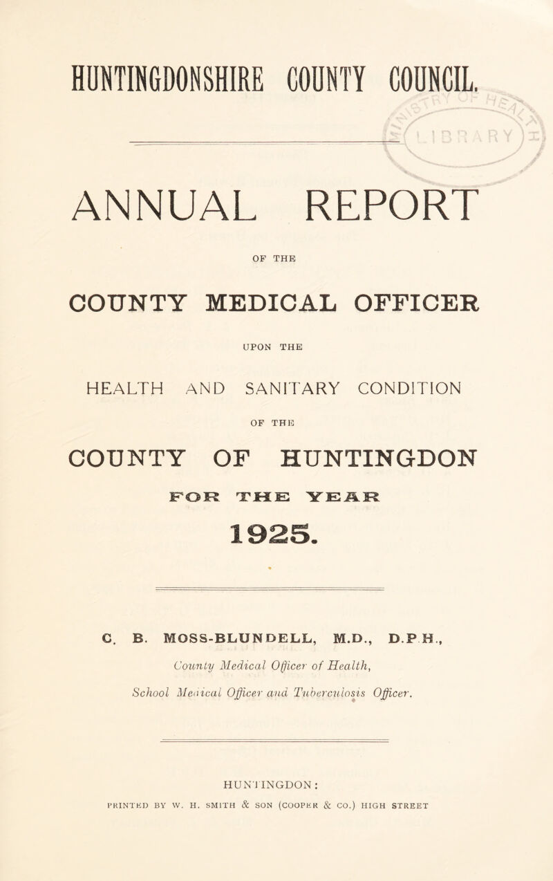 ANNUAL REPORT OF THE COUNTY MEDICAL OFFICER UPON THE HEALTH AND SANITARY CONDITION OF THE COUNTY OF HUNTINGDON fsor ^tke year C. B. MOSS-BLUNDELL, M.D., D P H., County Medical Officer of Health, School Meaical Officer and Tuberculosis Officer. HUNTINGDON : I’HINT ED BY W. H. SMITH & SON (COOPER & CO.) HIGH STREET