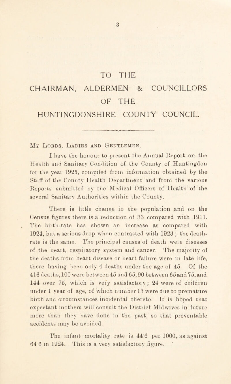 TO THE CHAIRMAN, ALDERMEN & COUNCILLORS OF THE HUNTINGDONSHIRE COUNTY COUNCIL. My Lords, Ladies and Gentlemen, I have the honour to present the Annual Report on the Health and Sanitary Condition of the County of Huntingdon for the year 1925, compiled from information obtained by the Staff of the County Health Department and from the various Reports submitted by the Medical Officers of Health of the several Sanitary Authorities within the County. There is little change in the population and on the Census figures there is a reduction of 33 compared with 1911. The birth-rate has shown an increase as compared with 1924, but a serious drop when contrasted with 1923 ; the death- rate is the same. The principal causes of death were diseases of the heart, respiratory system and cancer. The majority of the deaths from heart disease or heart failure were in late life, there having been only 4 deaths under the age of 45. Of the 416 deaths, 100 were between45 and 65,90 between 65and75,and 144 over 75, which is very satisfactory; 24 were of children under 1 year of age, of which number 13 were due to premature birth and circumstances incidental thereto. It is hoped that expectant mothers will consult the District Midwives in future more than they have done in the past, so that preventable accidents may be avoided. The infant mortality rate is 44'6 per 1000, as against 64 6 in 1924. This is a very satisfactory figure.