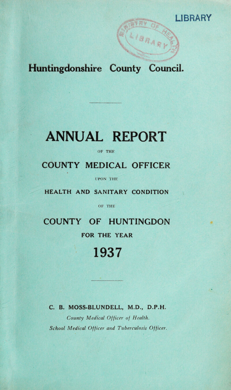 LIBRARY Huntingdonshire County Council. ANNUAL REPORT OF THE COUNTY MEDICAL OFFICER % UPON THE HEALTH AND SANITARY CONDITION OF THE COUNTY OF HUNTINGDON FOR THE YEAR 1937 a B. MOSS-BLUNDELL, M.D., D.P.H. County Medical Officer of Health. School Medical Officer and Tuberculosis Officer.