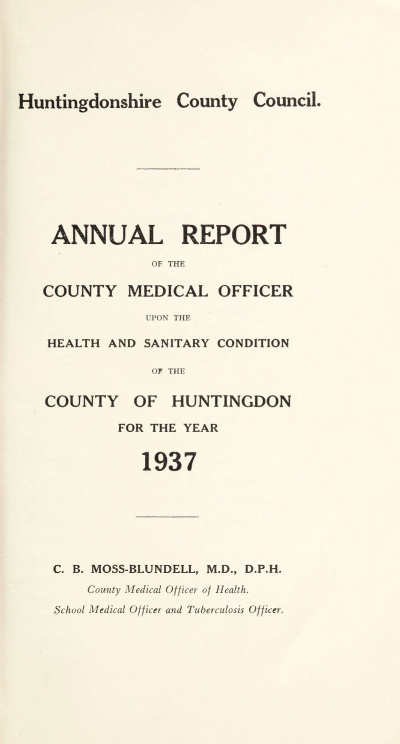 Huntingdonshire County Council. ANNUAL REPORT OF THE COUNTY MEDICAL OFFICER UPON THE HEALTH AND SANITARY CONDITION OF THE COUNTY OF HUNTINGDON FOR THE YEAR 1937 C. B. MOSS-BLUNDELL, M.D., D.P.H. County Medical Officer of Health. School Medical Officer and Tuberculosis Officer,