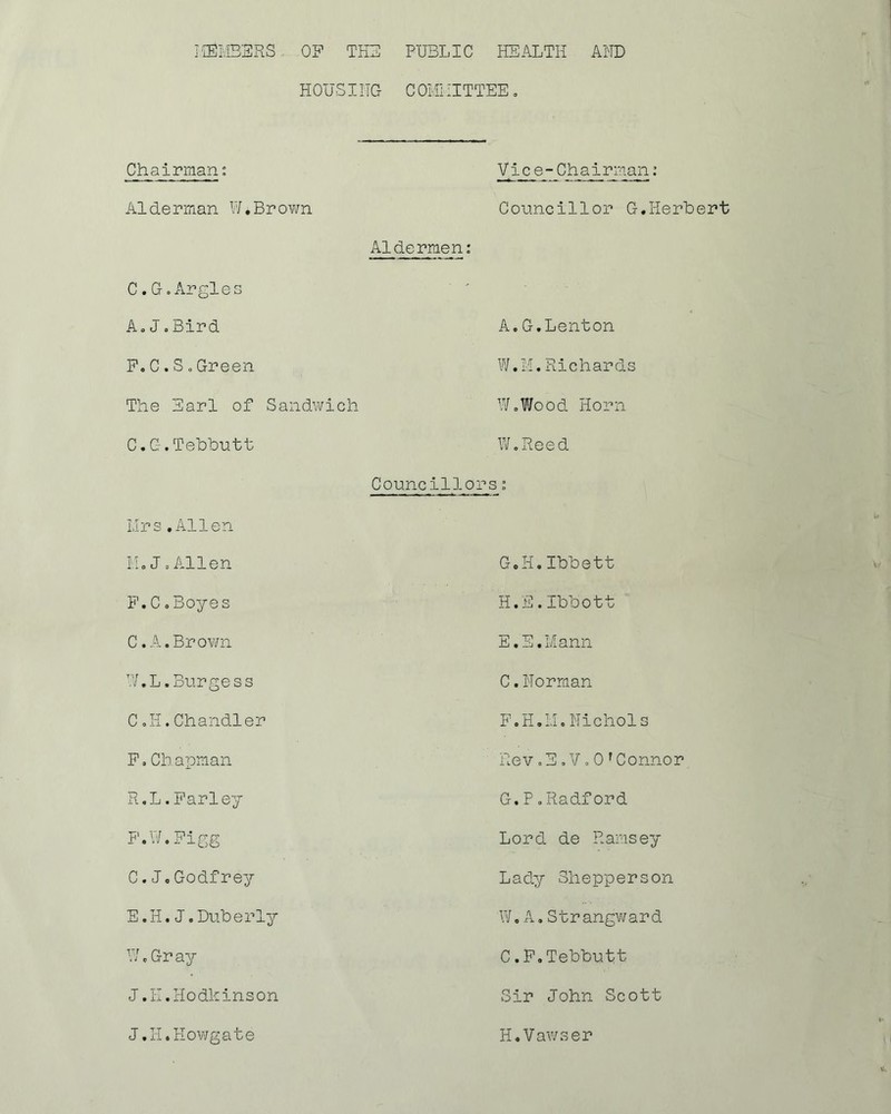 ItEMBERS OF THE PUBLIC HEALTH AND HOUSITIG c omi iittee . Chairman: Vice-Chairman: Alderman W.Brown Councillor C-. Herbert Aldermen: C.G.Argles ' A.J.Bird A.G.Lenton F. C . S „Green W.M.Richards The Earl of Sandwich W.Wood Horn C.G.Tebbutt W.Reed Mrs.Allen Councillors: M.J.Allen G.H.Ibbett F.C o Boyes H.E.Ibbott C.A.Brown E.E.Mann W.L.Burgess C.Norman C.H.Chandler F.H. 11. Nichols F.Cb apman Rev.E.V» 0 rConnor R.L.Farley G.P. Radford F.W.Figg Lord de Ramsey C.J,Godfrey Lady Shopperson E.H.J.Duberly W. A . S t r angw ar d W.Gr ay C.F.Tebbutt J.H.Hodkinson J.H.Howgate Sir John Scott H.Vawser H.Vawser