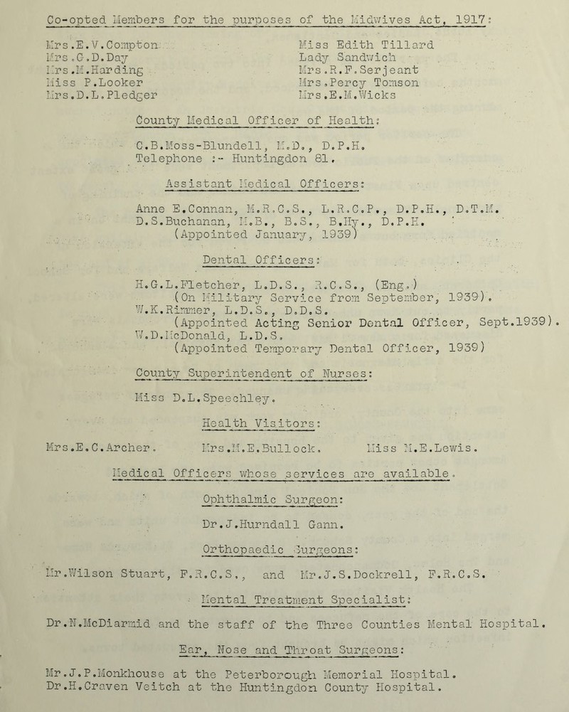 Co-opted Members for the purposes of the Midwives Act, 1917: Mrs.E.V.Compton. • Miss Edith Tillard Mrs.G.D.Day Lady Sandwich • Mrs.M.Harding Mrs.R.P.Serjeant Miss P. Looker Mrs, Percy Toms on Mrs.D.L.Pledger Mrs.E.M.Wicks Count:/ Medical Officer of Health; C. B.Moss-Blundell, M.D., D.P.H. Telephone Huntingdon 81, Assistant Medical Officers: Anne E.Connan, M.R.C.S., L.R.C.P., D.P.H., D.T.M. D. S.Buchanan, IMB,} B.S,5 B.Hy., D.P.H. (Appointed January, 1939) Dental Officers:' H.G.L.Fletcher, L.D.S., R.C.S., (Eng,) (On Military Service from September, 1939). W.K. Rimrner, L.D.S., D.D.S. (Appointed Acting Senior Dental Officer, Sept.1939). W.D.McDonald, L.D.S. (Appointed Temporary Dental Officer, 1939) County Superintendent of Nurses: Miss D.L.Speechley. Health Visitors: Mrs.EoC.Archer. Mrs.M.E.Bullock, Miss M.E.Lewis. Medical Officers whose services are available. Ophthalmic Surgeon: Dr•J.Hurndall Gann. Orthopaedic ■ Burgeons: Mr.Wilson Stuart, P.R.C.S., and Mr.J„S.Dockrell, F.R.C.S. Mental Treatment Specialist % Dr.N.McDiarmid and the staff of bhe Three Counties Mental Hospital. Eajr,_ Nose and Thro at Surgeons : Mr.J.P.Monkhouse at the Peterborough. Memorial Hospital. Dr.H,Craven Veitch at the Huntingdon County Hospital.