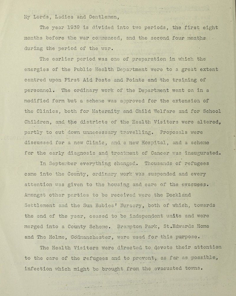 My Lord's,' Ladies and Gentlemen, The year 1939 is divided into two periods, the first eight months before the war commenced, and the second four months- - during the period of the war. The earlier period was one of preparation in which the' energies of the Public Health Department were to a great extent centred upon First Aid Posts and.Points and the training of personnel. The ordinary work of the Department went on in a modified form but a scheme was approved for the extension of the Clinics, both for Maternity and Child Welfare and for School Children, and the districts of the Health Visitors were altered, partly to cut down unnecessary travelling. Proposals were discussed for a new Clinic, and. a new- Hospital, and a scheme for the early diagnosis, and treatment of Cancer was inaugurated. In September everything changed. Thousands of refugees came into the County, ordinary work’was suspended and every attention was given to the housing and care of the evacuees. Amongst other parties to be received were the Dockland Settlement and the Sun Babies1 Nursery, both of which, towards the end of the year, ceased to be independent units and were merged into a County Scheme. Brampton Park, St.Edwards Home and The Holme, Gb'dmanchest.er, were used for this purpose. The Health Visitors Were directed to devote their attention to the care of the refugees and to prevent, as far as -possible, infection which might be brought from the evacuated towns.